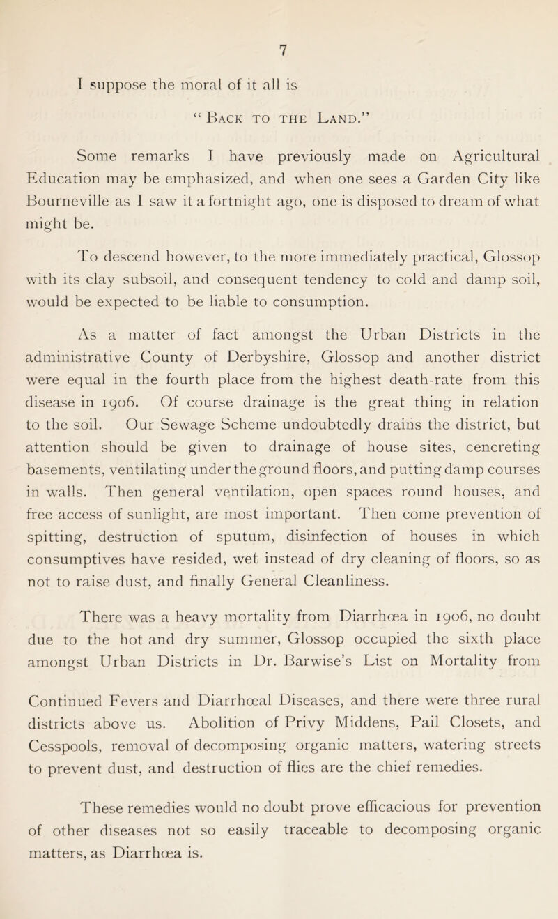 I suppose the moral of it all is “ Back to the Land.” Some remarks I have previously made on Agricultural Education may be emphasized, and when one sees a Garden City like Bourneville as I saw it a fortnight ago, one is disposed to dream of what might be. To descend however, to the more immediately practical, Glossop with its clay subsoil, and consequent tendency to cold and damp soil, would be expected to be liable to consumption. As a matter of fact amongst the Urban Districts in the administrative County of Derbyshire, Glossop and another district were equal in the fourth place from the highest death-rate from this disease in 1906. Of course drainage is the great thing in relation to the soil. Our Sewage Scheme undoubtedly drains the district, but attention should be given to drainage of house sites, cencreting basements, ventilating under the ground floors, and putting damp courses in walls. Then general ventilation, open spaces round houses, and free access of sunlight, are most important. Then come prevention of spitting, destruction of sputum, disinfection of houses in which consumptives have resided, wet instead of dry cleaning of floors, so as not to raise dust, and finally General Cleanliness. There was a heavy mortality from Diarrhoea in 1906, no doubt due to the hot and dry summer, Glossop occupied the sixth place amongst Urban Districts in Dr. Barwise’s List on Mortality from Continued Fevers and Diarrhoeal Diseases, and there were three rural districts above us. Abolition of Privy Middens, Pail Closets, and Cesspools, removal of decomposing organic matters, watering streets to prevent dust, and destruction of flies are the chief remedies. These remedies would no doubt prove efficacious for prevention of other diseases not so easily traceable to decomposing organic matters, as Diarrhoea is.