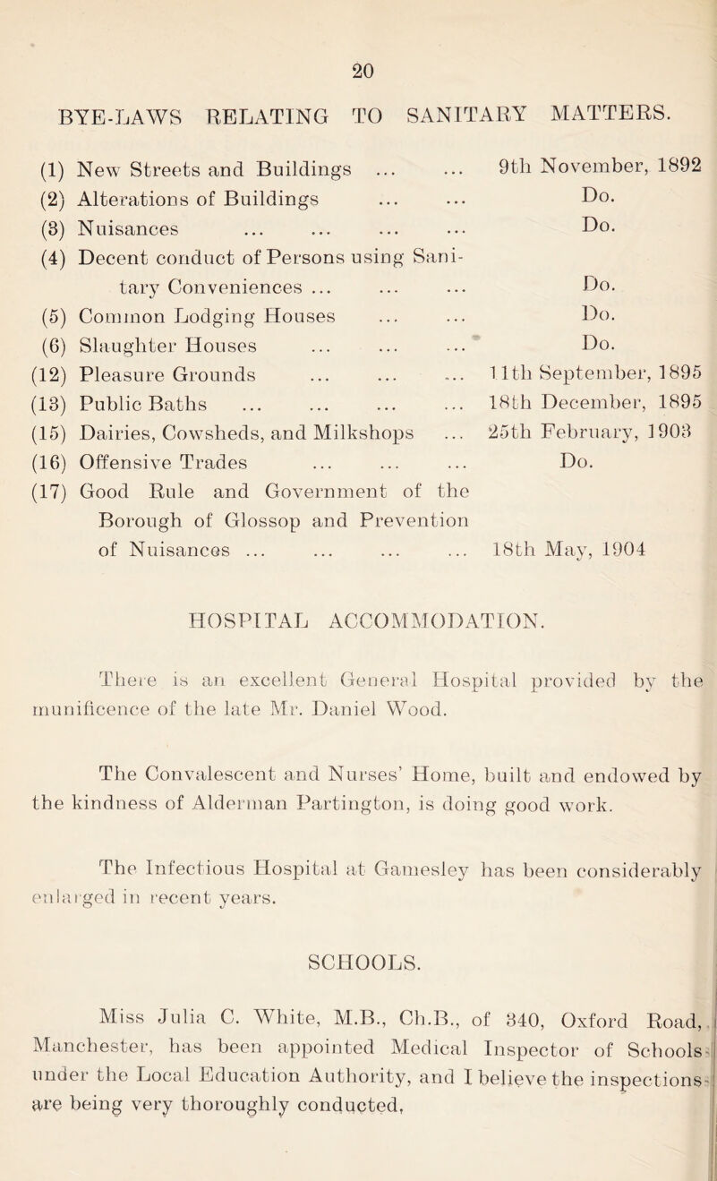 BYE-LAWS RELATING TO SANITARY MATTERS. (1) New Streets and Buildings (2) Alterations of Buildings (3) Nuisances (4) Decent conduct of Persons using Sani- tary Conveniences ... (5) Common Lodging Houses (6) Slaughter Houses (12) Pleasure Grounds (13) Public Baths (15) Dairies, Cowsheds, and Milkshops (16) Offensive Trades (17) Good Rule and Government of the Borough of Glossop and Prevention of Nuisances ... 9th November, 1892 Do. Do. Do. Do. Do. 1.1th September, 1895 18th December, 1895 25th February, 1903 Do. 18th May, 1904 *j J HOSPITAL ACCOMMODATION. There is an excellent General Hospital provided by the munificence of the late Mr. Daniel Wood. The Convalescent and Nurses’ Home, built and endowed by the kindness of Alderman Partington, is doing good work. The Infectious Hospital at Gamesley has been considerably enlarged in recent years. SCHOOLS. Miss Julia C. White, M.B., Ch.B., of 340, Oxford Road, i Manchester, has been appointed Medical Inspector of Schools ;J under the Local Education Authority, and I believe the inspections • j are being very thoroughly conducted,