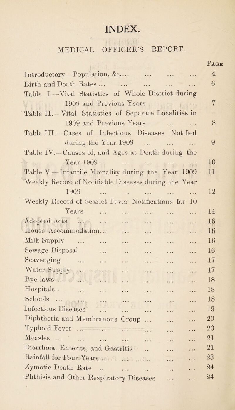 INDEX. u . i i: M MEDICAL OFFICER’S EE PORT. Page Introductory—Population. &c— ... ... ... 4 Birth and Death Rates... ... ... ... 6 Table I.—Vital Statistics of Whole District during 1909 and Previous Years ... ... 7 Table II. Vital Statistics of Separate Localities in 1909 and Previous Years ... ... 8 Table III. — Cases of Infectious Diseases Notified during the Year 1909 ... ... ... 9 Table IV. —Causes of, and Ages at Death during the Year 1909 ... . . . 10 Table V.—Infantile Mortality during the Year 1909 Weekly Record of Notifiable Diseases during the Year 11 1909 • • • 12 Weekly Record of Scarlet Fever Notifications for ]0 Years 14 Adopted Acts 16 House Accommodation... 16 Milk Supply 16 Sewage Disposal 16 Scavenging 17 Water Supply ... 17 Bye-laws... 18 Hospitals... 18 Schools ... 18 Infectious Diseases 19 Diphtheria and Membranous Croup ... 20 Typhoid Fever 20 Measles ... 21 Diarrhoea, Enterits, and Gastritis 21 Rainfall for Four Years... 23 Zymotic Death Rate 24 Phthisis and Other Respiratory Diseases 24