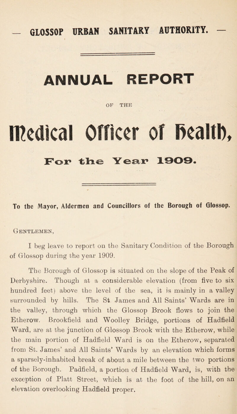 ANNUAL REPORT OF THE medical Officer of fiealtl), For t>lle Year 1909. To the Mayor, Aldermen and Councillors of the Borough of Glossop. Gentlemen, I beg leave to report on the Sanitary Condition of the Borough of Glossop during the year 1909. The Borough of Glossop is situated on the slope of the Peak of Derbyshire. Though at a considerable elevation (from five to six hundred feet) above the level of the sea, it is mainly in a valley surrounded by hills. The St James and All Saints’ Wards are in the valley, through which the Glossop Brook flows to join the Etherow. Brookfield and Woolley Bridge, portions of Hadfield Ward, are at the junction of Glossop Brook with the Etherow, while the main portion of Hadfield Ward is on the Etherow, separated from St. James’ and All Saints’ Wards by an elevation which forms a sparsely-inhabited break of about a mile between the two portions of the Borough. Padfield, a portion of Hadfield Ward, is, with the exception of Platt Street, which is at the foot of the hill, on an elevation overlooking Hadfield proper.