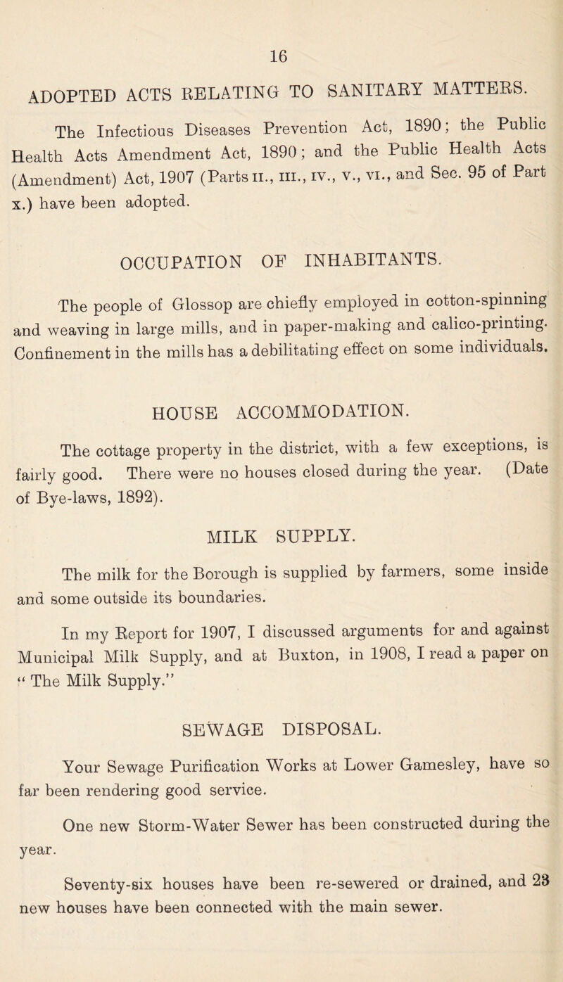 ADOPTED ACTS RELATING TO SANITARY MATTERS. The Infectious Diseases Prevention Act, 1890; the Public Health Acts Amendment Act, 1890; and the Public Health Acts (Amendment) Act, 1907 (Parts ii., m., iv., v., vi., and Sec. 95 of Part x.) have been adopted. OCCUPATION OF INHABITANTS. The people of Glossop are chiefly employed in cotton-spinning and weaving in large mills, and in paper-making and calico-printing. Confinement in the mills has a debilitating effect on some individuals. HOUSE ACCOMMODATION. The cottage property in the district, with a few exceptions, is fairly good. There were no houses closed during the year. (Date of Bye-laws, 1892). MILK SUPPLY. The milk for the Borough is supplied by farmers, some inside and some outside its boundaries. In my Report for 1907, I discussed arguments for and against Municipal Milk Supply, and at Buxton, in 1908, I read a paper on “ The Milk Supply.” SEWAGE DISPOSAL. Your Sewage Purification Works at Lower Gamesley, have so far been rendering good service. One new Storm-Water Sewer has been constructed during the year. Seventy-six houses have been re-sewered or drained, and 28 new houses have been connected with the main sewer.