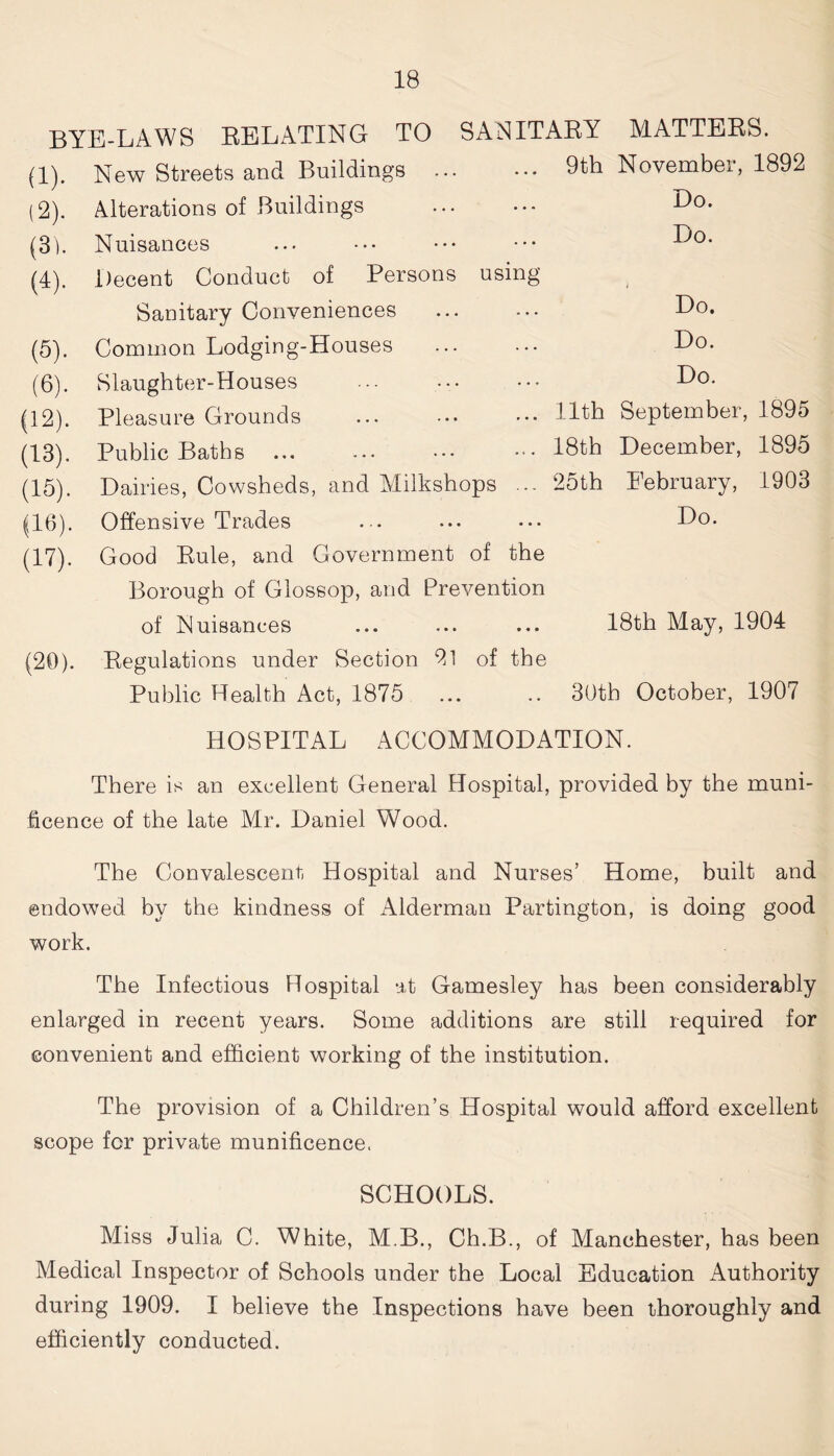 BYE-LAWS RELATING TO SANITARY (1) . New Streets and Buildings ... • •• 9th (2) . Alterations of Buildings (3) . Nuisances (4) . Decent Conduct of Persons using Sanitary Conveniences (5) . Common Lodging-Houses (6) . Slaughter-Houses (12) . Pleasure Grounds ... • •• ••• Hth (13) . Public Baths 18th (15) . Dairies, Cowsheds, and Milkshops ... 25th (16) . Offensive Trades (17) . Good Rule, and Government of the Borough of Glossop, and Prevention MATTERS. November, 1892 Do. Do. Do. Do. Do. September, 1895 December, 1895 February, 1903 Do. of Nuisances ... ... ... 18th May, 1904 (20). Regulations under Section 21 of the Public Health Act, 1875 30th October, 1907 HOSPITAL ACCOMMODATION. There is an excellent General Hospital, provided by the muni- ficence of the late Mr. Daniel Wood. The Convalescent, Hospital and Nurses’ Home, built and endowed by the kindness of Alderman Partington, is doing good work. The Infectious Hospital -it Gamesley has been considerably enlarged in recent years. Some additions are still required for convenient and efficient working of the institution. The provision of a Children’s Hospital would afford excellent scope for private munificence. SCHOOLS. Miss Julia C. White, M.B., Ch.B., of Manchester, has been Medical Inspector of Schools under the Local Education Authority during 1909. I believe the Inspections have been thoroughly and efficiently conducted.