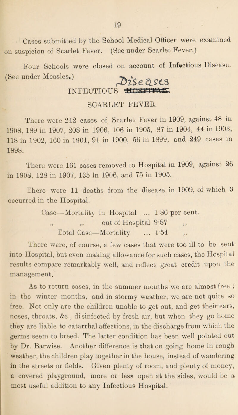 Cases submitted by the School Medical Officer were examined on suspicion of Scarlet Fever. (See under Scarlet Fever.) Four Schools were closed on account of Infectious Disease. (See under Measles.) INFECTIOUS SCARLET FEVER. There were 242 cases of Scarlet Fever in 1909, against 48 in 1908, 189 in 1907, 208 in 1906, 106 in 1905, 87 in 1904, 44 in 1903, 118 in 1902, 160 in 1901, 91 in 1900, 56 in 1899, and 249 cases in 1898. There were 161 cases removed to Hospital in 1909, against 26 in 1908, 128 in 1907, 135 In 1906, and 75 in 1905. There were 11 deaths from the disease in 1909, of which 3 occurred in the Hospital. Case—Mortality in Hospital ... L86 per cent. ,, ,, out of Hospital 9*87 ,, Total Case—Mortality ... 4’54 ,, There were, of course, a few cases that were too ill to be sent into Hospital, but even making allowance for such cases, the Hospital results compare remarkably well, and reflect great credit upon the management. As to return cases, in the summer months we are almost free ; in the winter months, and in stormy weather, we are not quite so free. Not only are the children unable to get out, and get their ears, noses, throats, &c., disinfected by fresh air, but when they go home they are liable to catarrhal affections, in the discharge from which the germs seem to breed. The latter condition has been well pointed out by Dr. Barwise. Another difference is that on going home in rough weather, the children play together in the house, instead of wandering in the streets or fields. Given plenty of room, and plenty of money, a covered playground, more or less open at the sides, would be a most useful addition to any Infectious Hospital.