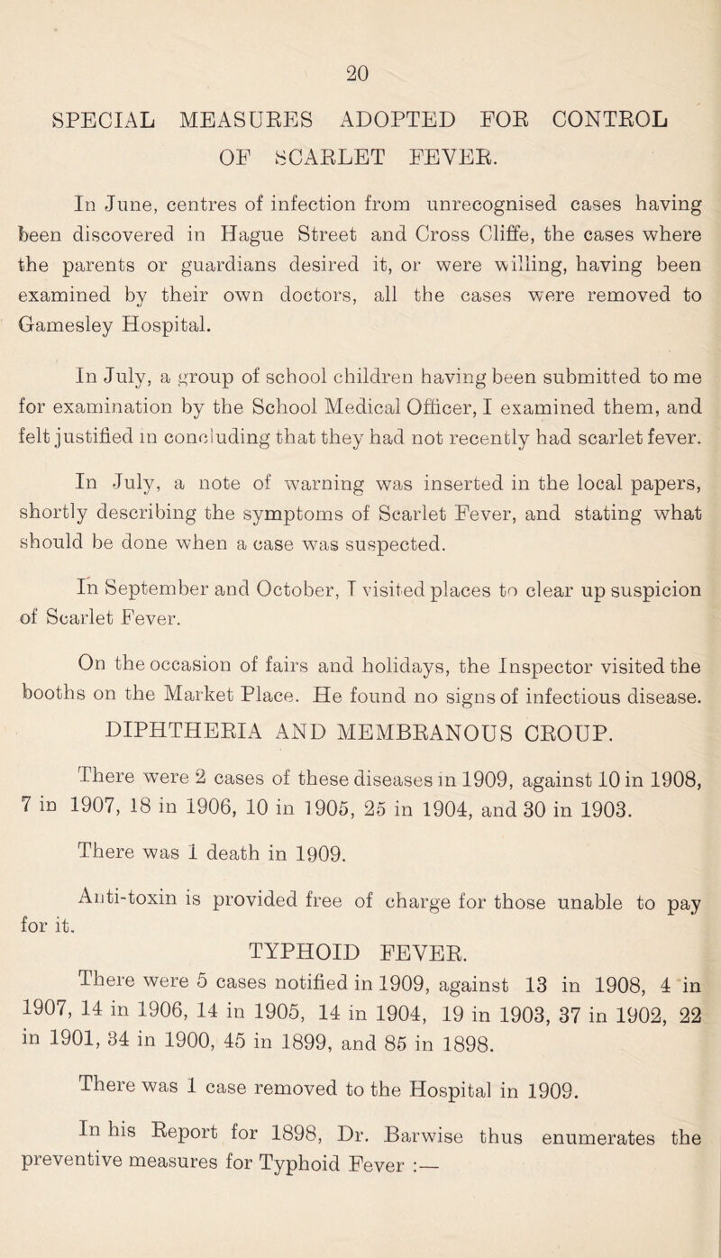 SPECIAL MEASURES ADOPTED FOR CONTROL OF SCARLET FEVER. In June, centres of infection from unrecognised cases having been discovered in Hague Street and Cross Cliffe, the cases where the parents or guardians desired it, or were willing, having been examined by their own doctors, all the cases were removed to Gamesley Hospital. In July, a group of school children having been submitted to me for examination by the School Medical Officer, I examined them, and felt justified in conciuding that they had not recently had scarlet fever. In July, a note of warning was inserted in the local papers, shortly describing the symptoms of Scarlet Fever, and stating what should be done when a case was suspected. In September and October, I visited places to clear up suspicion of Scarlet Fever. On the occasion of fairs and holidays, the Inspector visited the booths on the Market Place. He found no signs of infectious disease. DIPHTHERIA AND MEMBRANOUS CROUP. There were 2 cases of these diseases m 1909, against 10 in 1908, 7 in 1907, 18 in 1906, 10 in 1905, 25 in 1904, and 30 in 1903. There was 1 death in 1909. Anti-toxin is provided free of charge for those unable to pay for it. TYPHOID FEVER. There were 5 cases notified in 1909, against 13 in 1908, 4 in 1907, 14 in 1906, 14 in 1905, 14 in 1904, 19 in 1903, 37 in 1902, 22 in 1901, 34 in 1900, 45 in 1899, and 85 in 1898. There was 1 case removed to the Hospital in 1909. In his Report for 1898, Dr. Barwise thus enumerates the preventive measures for Typhoid Fever :—