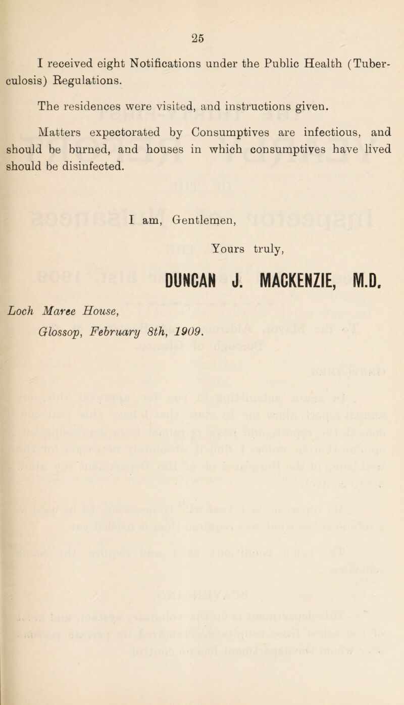 I received eight Notifications under the Public Health (Tuber- culosis) Regulations. The residences were visited, and instructions given. Matters expectorated by Consumptives are infectious, and should be burned, and houses in which consumptives have lived should be disinfected. I am, Gentlemen, Yours truly, DUNCAN J. MACKENZIE, M.D. Loch Maree House, Glossop, February 8th, 1909.