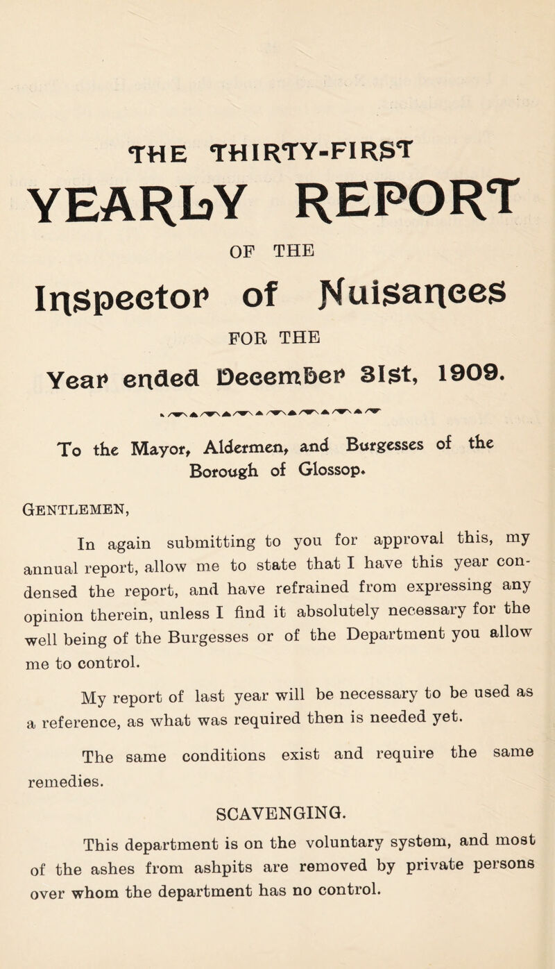 THE THIRTY-FIR3T YEARLY REPORT OP THE Iri$peetoP of Nui$ariees FOR THE Year1 ended DeeemBer1 3lSt, 1909. To the Mayor, Aldermen, and Burgesses of the Borough of Glossop* Gentlemen, In again submitting to you for approval this, my annual report, allow me to state that I have this year con- densed the report, and have refrained from expressing any opinion therein, unless I find it absolutely necessary for the well being of the Burgesses or of the Department you allow me to control. My report of last year will be necessary to be used as a reference, as what was required then is needed yet. The same conditions exist and require the same remedies. SCAVENGING. This department is on the voluntary system, and most of the ashes from ashpits are removed by private persons over whom the department has no control.