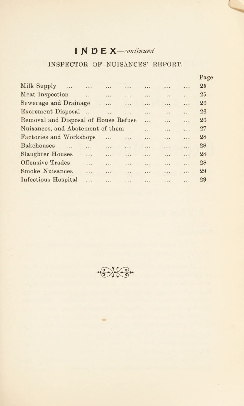 INDEX —continued. INSPECTOR OF NUISANCES’ REPORT. Page Milk Supply ... ... ... ... ... ... ... 26 Meat Inspection ... ... ... ... ... ... 25 Sewerage and Drainage ... ... ... ... ... 26 Excrement Disposal ... .. ... ... ... ... 26 Removal and Disposal of House Refuse ... ... ... 26 Nuisances, and Abatement of them ... ... ... 27 Factories and Workshops ... ... ... ... ... 28 Bakehouses ... ... ... ... ... ... ... 28 Slaughter Houses ... ... ... ... ... ... 28 Offensive Trades ... ... ... ... ... ... 28 Smoke Nuisances ... ... ... ... ... ... 29 Infectious Hospital ... ... ... ... ... ... 29 +