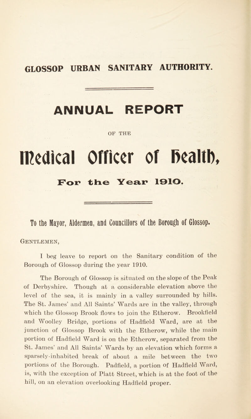 ANNUAL REPORT OF THE medical Officer of fiealtb, For the Year 1910. To the Mayor, Aldermen, and Councillors of the Borough of Glossop. Gentlemen, I beg leave to report on the Sanitary condition of the Borough of Glossop during the year 1910. The Borough of Glossop is situated on the slope of the Peak of Derbyshire. Though at a considerable elevation above the level of the sea, it is mainly in a valley surrounded by hills. The St. James’ and All Saints’ Wards are in the valley, through which the Glossop Brook flows to join the Etherow. Brookfield and Woolley Bridge, portions of Hadfield Ward, are at the junction of Glossop Brook with the Etherow, while the main portion of Hadfield Ward is on the Etherow, separated from the St. James’ and All Saints’ Wards by an elevation which forms a sparsely-inhabited break of about a mile between the two portions of the Borough. Padfield, a portion of Hadfield Ward, is, with the exception of Platt Street, which is at the foot of the hill, on an elevation overlooking Hadfield proper.