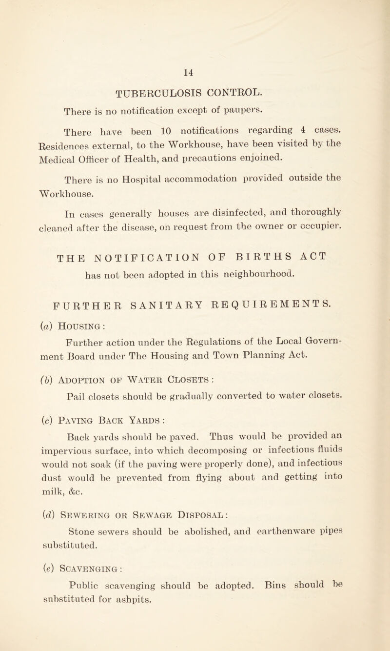 TUBERCULOSIS CONTROL. There is no notification except of paupers. There have been 10 notifications regarding 4 cases. Residences external, to the Workhouse, have been visited by the Medical Officer of Health, and precautions enjoined. There is no Hospital accommodation provided outside the Workhouse. In cases generally houses are disinfected, and thoroughly cleaned after the disease, on request from the owner or occupier. THE NOTIFICATION OF BIRTHS ACT has not been adopted in this neighbourhood. FURTHER SANITARY REQUIREMENTS. (a) Housing: Further action under the Regulations of the Local Govern- ment Board under The Housing and Town Planning Act. (b) Adoption of Water Closets: Pail closets should be gradually converted to water closets. (c) Paving Back Yards : Back yards should be paved. Thus would be provided an impervious surface, into which decomposing or infectious fluids would not soak (if the paving were properly done), and infectious dust would be prevented from flying about and getting into milk, &c. (d) Sewering or Sewage Disposal: Stone sewers should be abolished, and earthenware pipes substituted. (e) Scavenging : Public scavenging should be adopted. Bins should be substituted for ashpits.