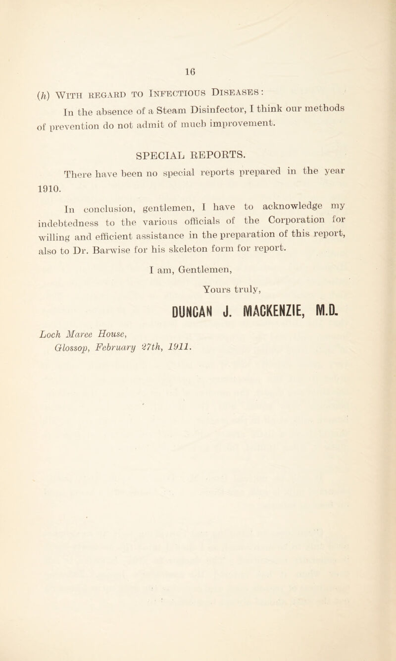 (h) With regard to Infectious Diseases : In the absence of a Steam Disinfector, I think our methods of prevention do not admit of much improvement. SPECIAL REPORTS. There have been no special reports prepared in the year 1910. In conclusion, gentlemen, I have to acknowledge my indebtedness to the various officials of the Corporation for willing and efficient assistance in the preparation of this report, also to Dr. Barwise for his skeleton form for report. I am, Gentlemen, Yours truly, DUNCAN J. MACKENZIE, M.D. Loch Maree House, Glossop, February 27th, 1911.