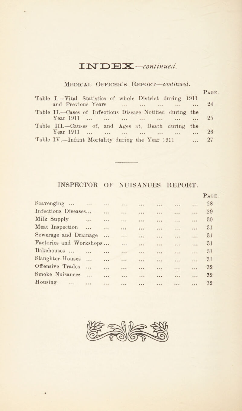 13ST ID E x: —continued. Medical Officer’s Report—continued. Page Table I.—Vital Statistics of whole District during 1911 and Previous Years ... ... ... ... ... 24 Table II.—Cases of Infectious Disease Notified during the Year 1911 ... ... ... ... ... ... ... 25 Table III.—Causes of, and Ages at, Death during the Year 1911 ... ... ... ... ... ... ... 26 Table IV.—Infant Mortality during the Year 1911 ... 27 INSPECTOR OF NUISANCES REPORT. Page. Scavenging ... ... ... ... ... ... ... ... 28 Infectious Diseases... ... ... ... ... ... ... 29 Milk Supply 30 Meat Inspection ... ... ... ... ... ... ... 31 Sewerage and Drainage ... ... ... ... ... ... 31 Factories and Workshops... ... ... ... ... ... 31 Bakehouses ... ... ... ... ... ... ... ... 31 Slaughter-Houses ... ... ... ... ... ... ... 31 Offensive Trades 32 Smoke Nuisances ... ... ... ... ... ... ... 32 Housing 32