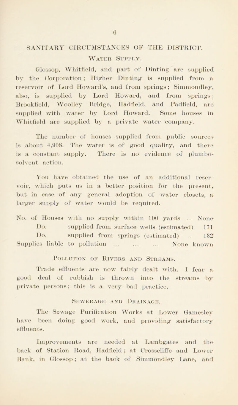 SANITARY CIRCUMSTANCES OF THE DISTRICT. Water Supply. Glossop, Whitfield, and part of Dinting are supplied by the Corporation ; Higher Dinting is supplied from a reservoir of Lord Howard’s, and from springs; Simmondley, also, is supplied by Lord Howard, and from springs; Brookfield, Woolley Bridge, Hadfield, and Padfield, are supplied with water by Lord Howard. Some houses in Whitfield are supplied by a private water company. The number of houses supplied from public sources is about 1,908. The water is of good quality, and there is a constant supply. There is no evidence of plumbo- solvent action. You have obtained the use of an additional reser- voir, which puts us in a better position for the present, but in case of any general adoption of water closets, a larger supply of water would be required. No. of Houses with no supply within 100 yards ... None Do. supplied from surface wells (estimated) 171 Do. supplied from springs (estimated) 182 Supplies liable to pollution ... ... ... None known Pollution of Rivers and Streams. Trade effluents are now fairly dealt with. I fear a good deal of rubbish is thrown into the streams by private persons; this is a very bad practice. Sewerage and Drainage. The Sewage Purification Works at Lower Gamesley have been doing good work, and providing satisfactory effluents. Improvements are needed at Lambgates and the back of Station Road, Hadfield; at Crosscliffe and Lower Bank, in Glossop; at the back of Simmondley Lane, and