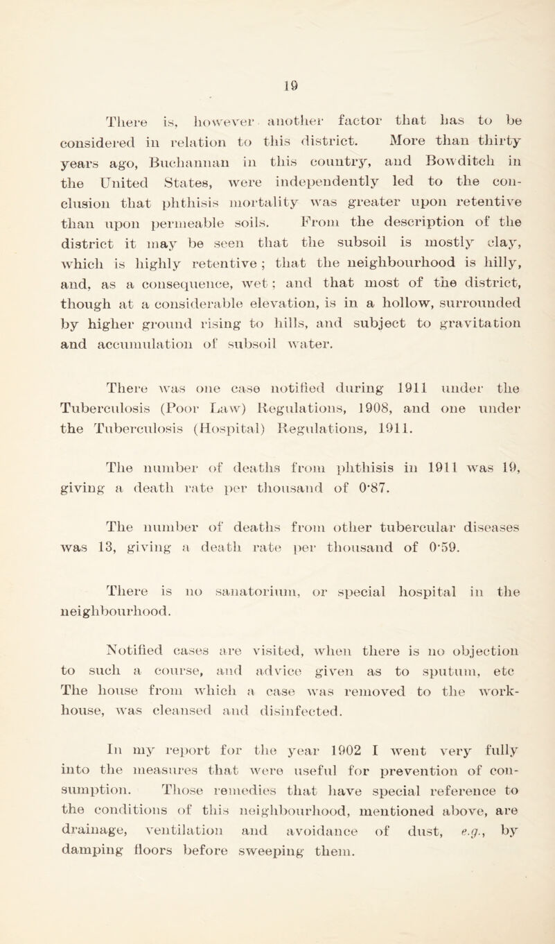 There is, however - another factor that has to be considered in relation to this district. More than thirty years ago, Buchannan in this country, and Bowditch in the United States, were independently led to the con- clusion that phthisis mortality was greater upon retentive than upon permeable soils. From the description of the district it may be seen that the subsoil is mostly clay, which is highly retentive ; that the neighbourhood is hilly, and, as a consequence, wet; and that most of the district, though at a considerable elevation, is in a hollow, surrounded by higher ground rising to hills, and subject to gravitation and accumulation of subsoil water. There was one case notified during 1911 under the Tuberculosis (Poor Law) Regulations, 1908, and one under the Tuberculosis (Hospital) Regulations, 1911. The number of deaths from phthisis in 1911 was 19, giving a death rate per thousand of 0*87. The number of deaths from other tubercular diseases was 13, giving a death rate per thousand of 0*59. There is no sanatorium, or special hospital in the neighbourhood. Notified cases are visited, when there is no objection to such a course, and advice given as to sputum, etc The house from which a case was removed to the work- house, was cleansed and disinfected. In my report for the year 1902 I went very fully into the measures that were useful for prevention of con- sumption. Those remedies that have special reference to the conditions of this neighbourhood, mentioned above, are drainage, ventilation and avoidance of dust, e.gby damping floors before sweeping them.