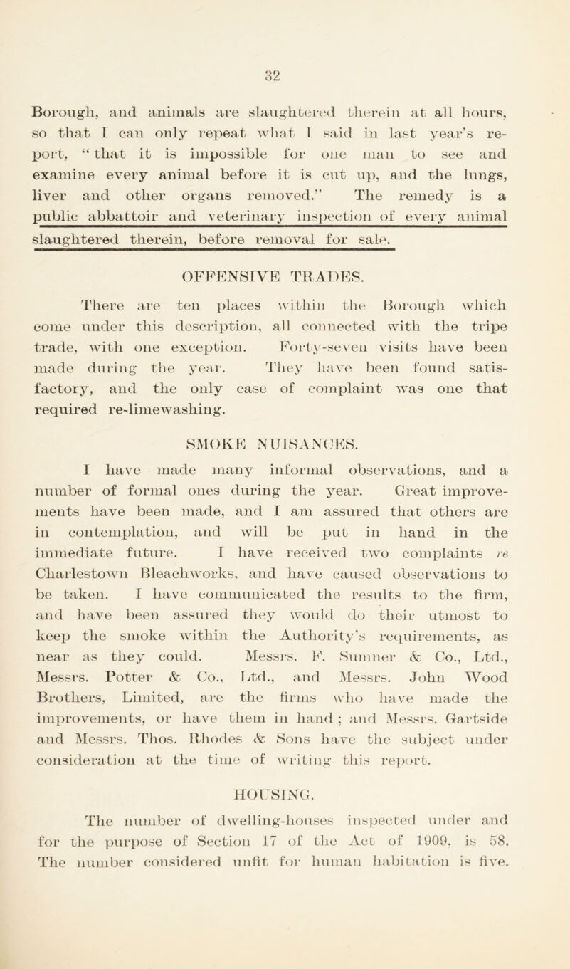 Borough, and animals are slaughtered therein at all hours, so that I can only repeat what I said in last year’s re- port, “ that it is impossible for one man to see and examine every animal before it is cut up, and the lungs, liver and other organs removed.” The remedy is a public abbattoir and veterinary inspection of every animal slaughtered therein, before removal for sale. OFFENSIVE TRADES. There are ten places within the Borough which come under this description, all connected with the tripe trade, with one exception. Forty-seven visits have been made during the year. They have been found satis- factory, and the only case of complaint was one that required re-lime washing. SMOKE NUISANCES. I have made many informal observations, and a number of formal ones during the year. Great improve- ments have been made, and I am assured that others are in contemplation, and will be put in hand in the immediate future. I have received two complaints re Charlestown Bleach works, and have caused observations to be taken. I have communicated the results to the firm, and have been assured they would do their utmost to keep the smoke within the Authority’s requirements, as near as they could. Messrs. F. Sumner & Co., Ltd., Messrs. Potter & Co., Ltd., and Messrs. John Wood Brothers, Limited, are the firms who have made the improvements, or have them in hand ; and Messrs. Gartside and Messrs. Thos. Rhodes & Sons have the subject under consideration at the time of writing this report. HOUSING. The number of dwelling-houses inspected under and for the purpose of Section 17 of the Act of 1909, is 58. The number considered unfit for human habitation is five.