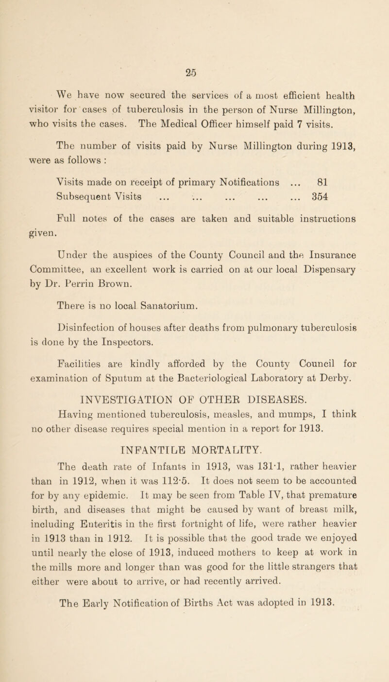 We have now secured the services of a most efficient health visitor for cases of tuberculosis in the person of Nurse Millington, who visits the cases. The Medical Officer himself paid 7 visits. The number of visits paid by Nurse Millington during 1913, were as follows : Visits made on receipt of primary Notifications ... 81 Subsequent Visits ... ... ... ... ... 354 Full notes of the cases are taken and suitable instructions given. Under the auspices of the County Council and the Insurance Committee, an excellent work is carried on at our local Dispensary by Dr. Perrin Brown. There is no local Sanatorium. Disinfection of houses after deaths from pulmonary tuberculosis is done by the Inspectors. Facilities are kindly afforded by the County Council for examination of Sputum at the Bacteriological Laboratory at Derby. INVESTIGATION OF OTHEE DISEASES. Having mentioned tuberculosis, measles, and mumps, I think no other disease requires special mention in a report for 1913. INFANTILE MORTALITY. The death rate of Infants in 1913, was 131T, rather heavier than in 1912, when it was 112-5. It does not seem to be accounted for by any epidemic. It may be seen from Table IV, that premature birth, and diseases that might be caused by want of breast milk, including Enteritis in the first fortnight of life, were rather heavier in 1913 than in 1912. It is possible that the good trade we enjoyed until nearly the close of 1913, induced mothers to keep at work in the mills more and longer than was good for the little strangers that either were about to arrive, or had recently arrived. The Early Notification of Births Act was adopted in 1913.