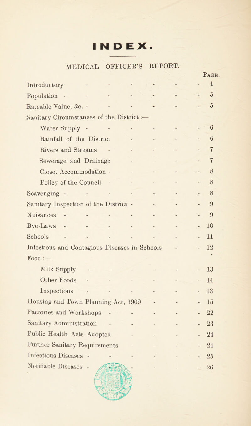 INDEX MEDICAL OPEICBR’S REPORT. Introductory . . - - Population - - - - - Eateable Value, &c. - - - - ISanitary Circumstances of the District:— Water Supply - - - - Eainfall of the District Eivers and Streams Sewerage and Drainage Closet Accommodation - Policy of the Council Scavenging ----- Sanitary Inspection of the District - Nuisances ----- Bye-Laws ----- Schools ----- Infectious and Contagious Diseases in Schools Food: — Milk Supply - - - - Other Foods - - - - Inspections - - - - Housing and Town Planning Act, 1909 Factories and Workshops - . - Sanitary Administration Public Health Acts Adopted Further Sanitary Eequirements Infectious Diseases - - - - Notifiable Diseases - Page. - 4 - 5 - 5 - 6 - 6 - 7 - 7 - 8 - 8 - 8 - 9 - 9 - 10 - 11 - 12 - 13 - 14 - 13 - 15 - 22 - 23 - 24 - 24 - 25 - 26