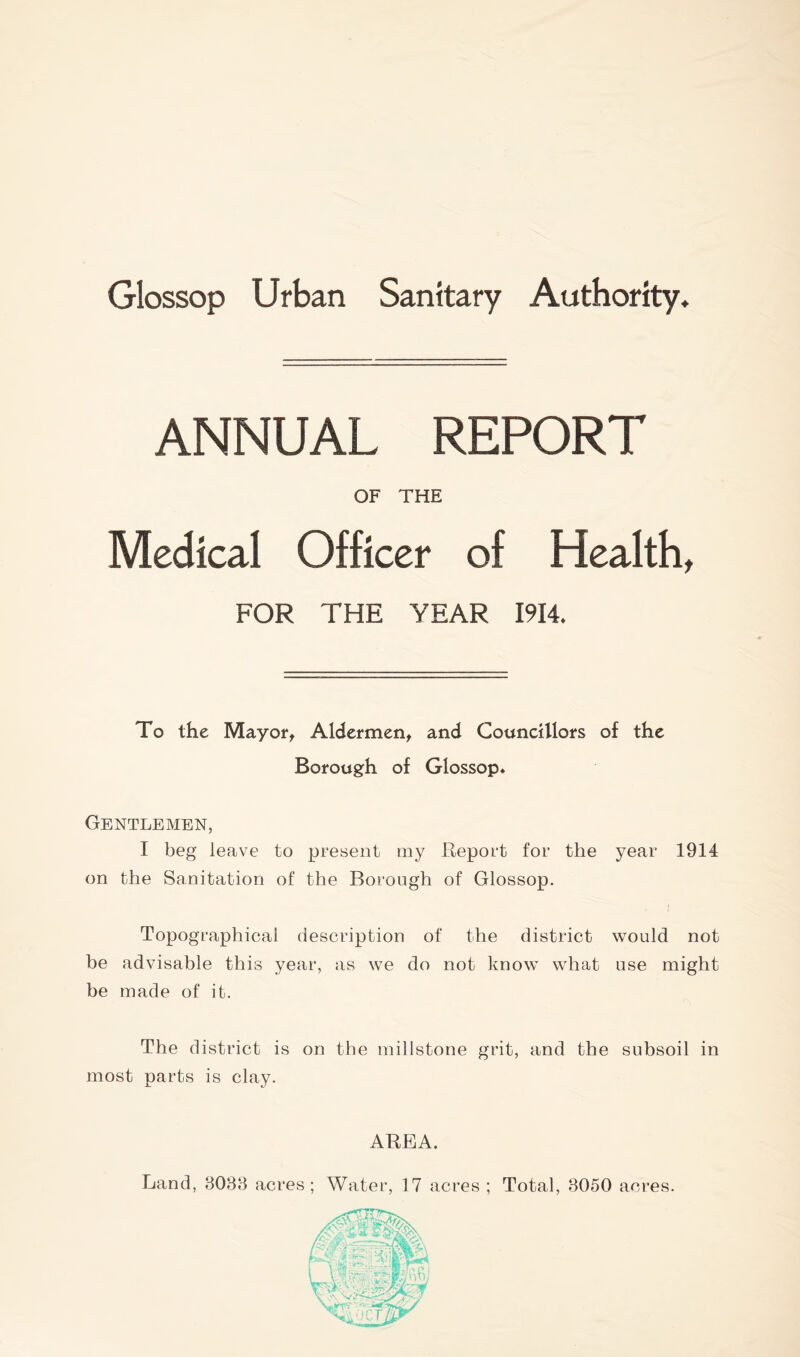 Glossop Urban Sanitary Authority* ANNUAL REPORT OF THE Medical Officer of Healthy FOR THE YEAR 1914. To the Mayor, Aldermen, and Councillors of the Borough of Glossop* Gentlemen, I beg leave to present my Report for the year 1914 on the Sanitation of the Borough of Glossop. Topographical description of the district would not be advisable this year, as we do not know what use might be made of it. The district is on the millstone grit, and the subsoil in most parts is clay. AREA. Land, 3038 acres; Water, 17 acres ; Total, 3050 acres.