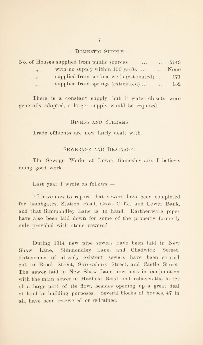Domestic Supply. No. of Houses supplied from public sources 5143 with no supply within 100 yards ... supplied from surface wells (estimated) supplied from springs (estimated) ... None 171 132 There is a constant supply, but if water closets were generally adopted, a larger supply would he required. Rivers and Streams. Trade effluents are now fairly dealt with. Sewerage and Drainage. The Sewage Works at Lower Gamesley are, I believe, doing good work. Last year I wrote as follows:— “ I have now to report that sewers have been completed for Lambgates, Station Road, Cross Cliffe, aud Lower Bank, and that Simmondley Lane is in hand. Earthenware pipes have also been laid down for some of the property formerly only provided with stone sewers.” During 1914 new pipe sewers have been laid in New Shaw Lane, Simmondley Lane, and Chadwick Street. Extensions of already existent sewers have been carried out in Brook Street, Shrewsbury Street, and Castle Street. The sewer laid in New Shaw Lane now acts in conjunction with the main sewer in Hadfield Road, and relieves the latter of a large part of its flow, besides opening up a great deal of land for building purposes. Several blocks of houses, 47 in all, have been resewered or redrained.