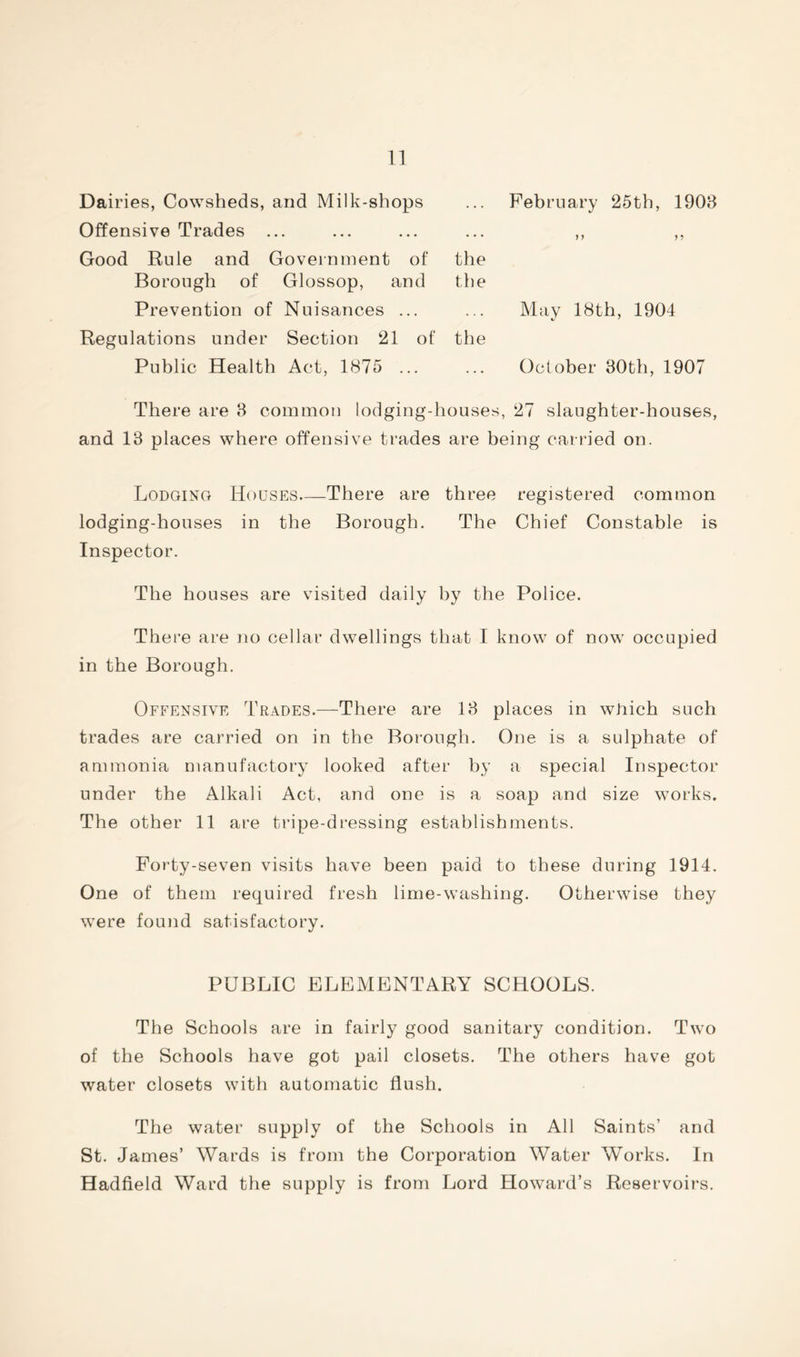 Dairies, Cowsheds, and Milk-shops Offensive Trades ... Good Rule and Government of the Borough of Glossop, and the Prevention of Nuisances ... Regulations under Section 21 of the Public Health Act, 1875 ... February 25th, 1903 May 18th, 1904 October 30th, 1907 There are 3 common lodging-houses, 27 slaughter-houses, and 13 places where offensive trades are being carried on. Lodging Houses—There are three registered common lodging-houses in the Borough. The Chief Constable is Inspector. The houses are visited daily by the Police. There are no cellar dwellings that I know of now occupied in the Borough. Offensive Trades.—There are 13 places in which such trades are carried on in the Borough. One is a sulphate of ammonia manufactory looked after by a special Inspector under the Alkali Act, and one is a soap and size works. The other 11 are tripe-dressing establishments. Forty-seven visits have been paid to these during 1914. One of them required fresh lime-washing. Otherwise they were found satisfactory. PUBLIC ELEMENTARY SCHOOLS. The Schools are in fairly good sanitary condition. Two of the Schools have got pail closets. The others have got water closets with automatic flush. The water supply of the Schools in All Saints’ and St. James’ Wards is from the Corporation Water Works. In Hadfield Ward the supply is from Lord Howard’s Reservoirs.