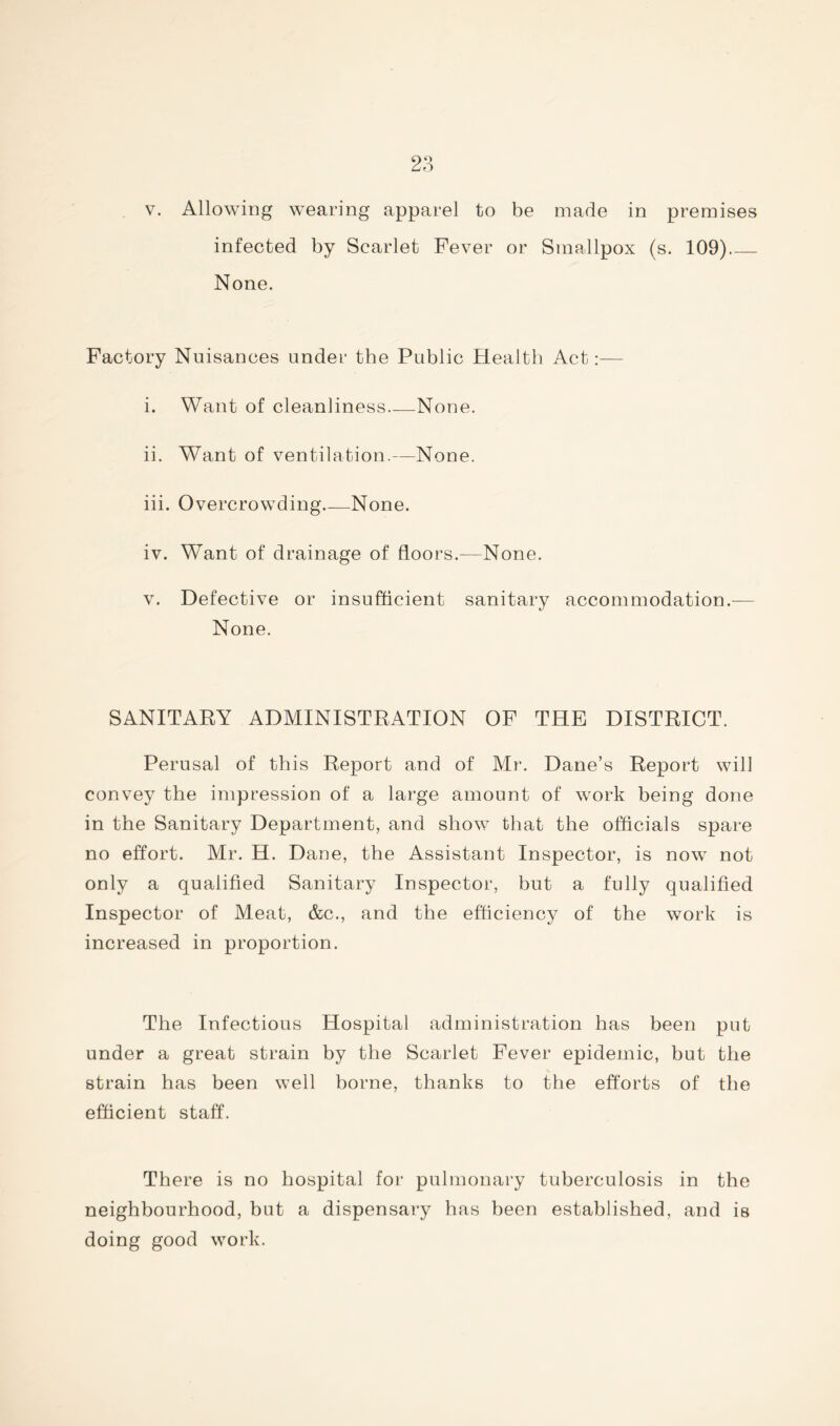 V. Allowing wearing apparel to be made in premises infected by Scarlet Fever or Smallpox (s. 109) None. Factory Nuisances under the Public Health Act:— i. Want of cleanliness None. ii. Want of ventilation.—None. iii. Overcrowding None. iv. Want of drainage of floors.—None. V. Defective or insufficient sanitary accommodation.— None. SANITARY ADMINISTRATION OF THE DISTRICT. Perusal of this Report and of Mr. Dane’s Report will convey the impression of a large amount of work being done in the Sanitary Department, and show that the officials spare no effort. Mr. H. Dane, the Assistant Inspector, is now not only a qualified Sanitary Inspector, but a fully qualified Inspector of Meat, &c., and the efficiency of the work is increased in proportion. The Infectious Hospital administration has been put under a great strain by the Scarlet Fever epidemic, but the strain has been well borne, thanks to the efforts of the efficient staff. There is no hospital for pulmonary tuberculosis in the neighbourhood, but a dispensary has been established, and is doing good work.