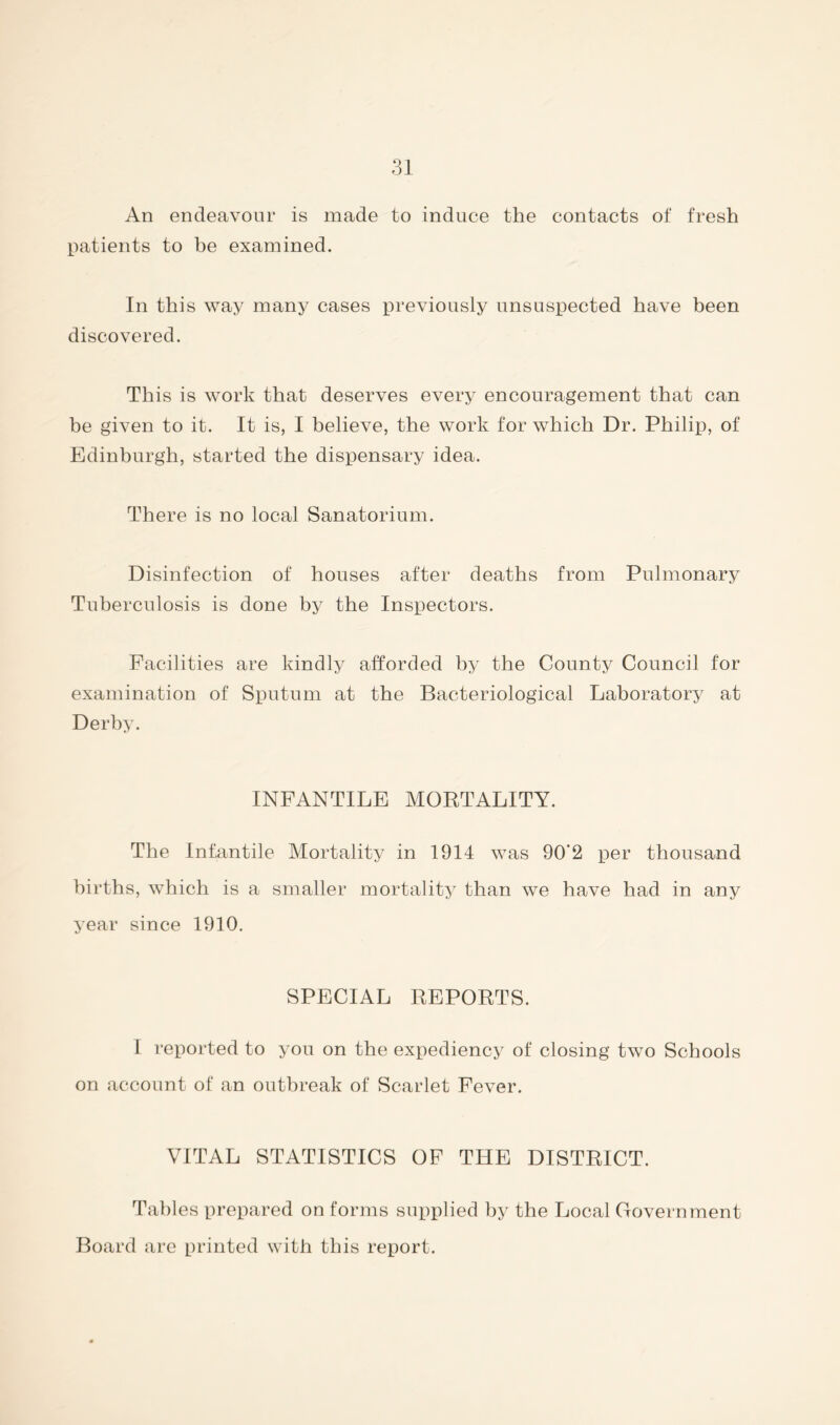An endeavour is made to induce the contacts of fresh patients to be examined. In this way many cases previously unsuspected have been discovered. This is work that deserves every encouragement that can be given to it. It is, I believe, the work for which Dr. Philij), of Edinburgh, started the dispensary idea. There is no local Sanatorium. Disinfection of houses after deaths from Pulmonary Tuberculosis is done by the Inspectors. Facilities are kindly afforded by the County Council for examination of Sputum at the Bacteriological Laboratory at Derby. INFANTILE MORTALITY. The Infantile Mortality in 1914 was 90*2 per thousand births, which is a smaller mortality than we have had in any year since 1910. SPECIAL REPORTS. 1 reported to you on the expediency of closing two Schools on account of an outbreak of Scarlet Fever. VITAL STATISTICS OF THE DISTRICT. Tables prepared on forms supplied by the Local Government Board are printed with this report.