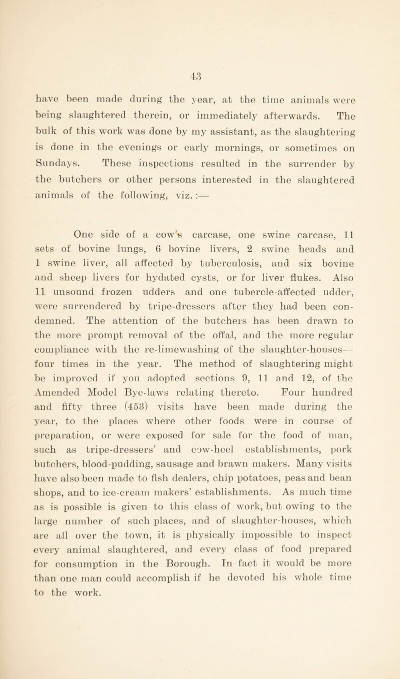 have been made during the year, at the time animals were being slaughtered therein, or immediately afterwards. The bulk of this work was done by my assistant, as the slaughtering is done in the evenings or early mornings, or sometimes on Sundays. These inspections resulted in the surrender by the butchers or other persons interested in the slaughtered animals of the following, viz. :— One side of a cow’'6 carcase, one swine carcase, 11 sets of bovine lungs, 6 bovine livers, 2 swine heads and I swine liver, all affected by tuberculosis, and six bovine and sheep livers for hydated cysts, or for liver flukes. Also II unsound frozen udders and one tubercle-affected udder, were surrendered by tripe-dressers after they had been con- demned. The attention of the butchers has been drawn to the more prompt removal of the offal, and the more regular compliance with the re-limewashing of the slaughter-houses— four times in the year. The method of slaughtering might be improved if you adopted sections 9, 11 and 12, of the Amended Model Bye-laws relating thereto. Four hundred and fifty three (453) visits have been made during the year, to the places where other foods were in course of preparation, or were exposed for sale for the food of man, such as tripe-dressers’ and cow-heel establishments, pork butchers, blood-pudding, sausage and brawn makers. Many visits have also been made to fish dealers, chip potatoes, peas and bean shops, and to ice-cream makers’ establishments. As much time as is possible is given to this class of work, but owing to the large number of such places, and of slaughter-houses, which are all over the town, it is physically impossible to inspect every animal slaughtered, and every class of food prepared for consumption in the Borough. In fact it would be more than one man could accomplish if he devoted his whole time to the work.