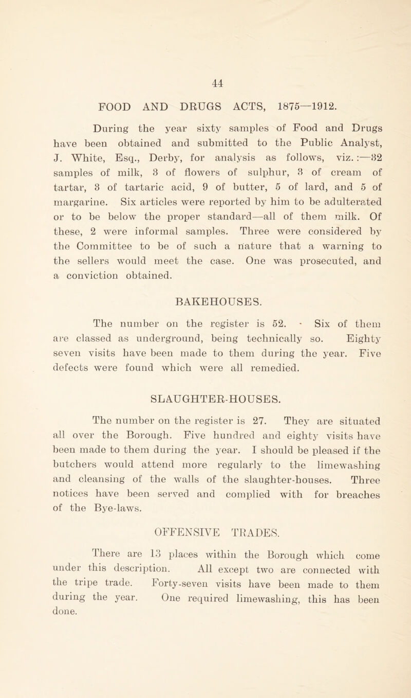 FOOD AND DRUGS ACTS, 1875—1912. During the year sixty samples of Food and Drugs have been obtained and submitted to the Public Analyst, J. White, Esq., Derby, for analysis as follows, viz. :—82 samples of milk, 8 of flowers of sulphur, 8 of cream of tartar, 8 of tartaric acid, 9 of butter, 5 of lard, and 5 of margarine. Six articles were reported by him to be adulterpAed or to be below the proper standard—all of them milk. Of these, 2 were informal samples. Three were considered by the Committee to be of such a nature that a warning to the sellers would meet the case. One was prosecuted, and a conviction obtained. BAKEHOUSES. The number on the register is 52. • Six of them are classed as underground, being technically so. Eighty seven visits have been made to them during the year. Five defects were found which were all remedied. SLAUGHTER-HOUSES. The number on the register is 27. They are situated all over the Borough. Five hundred and eighty visits have been made to them during the year. I should be pleased if the butchers would attend more regularly to the limewashing and cleansing of the walls of the slaughter-houses. Three notices have been served and complied with for breaches of the Bye-laws. OFFENSIVE TRADES. There are 13 places within the Borough which come under this description. All except two are connected with the tripe trade. Forty-seven visits have been made to them during the year. One required lime washing, this has been done.