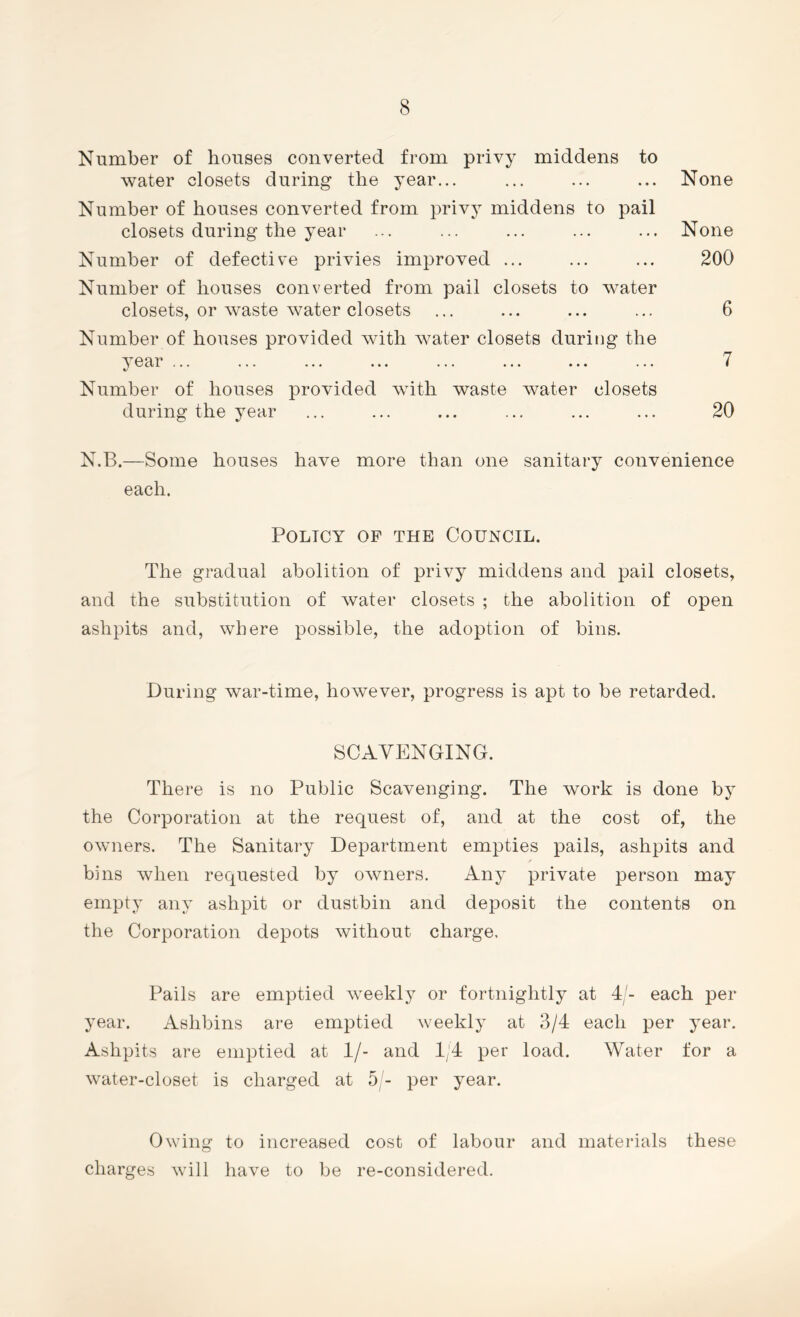 Number of houses converted from privy middens to water closets during the year... ... ... ... None Number of houses converted from privy middens to pail closets during the year ... ... ... ... ... None Number of defective privies improved ... ... ... 200 Number of houses converted from pail closets to water closets, or waste water closets ... ... ... ... 6 Number of houses provided with water closets during the year ... ... ... ... ... ... ... ... 7 Number of houses provided with waste water closets during the year ... ... ... ... ... ... 20 N.B.—Some houses have more than one sanitary convenience each. Policy of the Council. The gradual abolition of privy middens and pail closets, and the substitution of water closets ; the abolition of open ashpits and, where possible, the adoption of bins. During war-time, however, progress is apt to be retarded. SCAVENGING. There is no Public Scavenging. The work is done by the Corporation at the request of, and at the cost of, the owners. The Sanitary Department empties pails, ashpits and bins when requested by owners. Any private person may empty any ashpit or dustbin and deposit the contents on the Corporation depots without charge. Pails are emptied weekly or fortnightly at 4/- each per year. Ashbins are emptied weekly at 3/4 each per year. Ashpits are emptied at 1/- and 1/4 per load. Water for a water-closet is charged at 5/- per year. Owing to increased cost of labour and materials these charges will have to be re-considered.