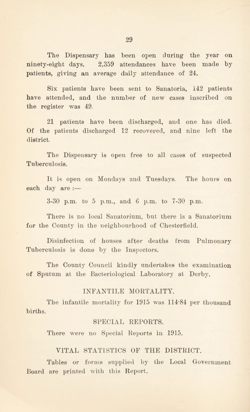 The Dispensary has been open during the year on ninety-eight days. 2,359 attendances have been made by patients, giving an average daily attendance of 24. Six patients have been sent to Sanatoria, i42 patients have attended, and the number of new cases inscribed on the register was 49. 21 patients have been discharged, and one has died. Of the patients discharged 12 recovered, and nine left the district. The Dispensary is open free to all cases of suspected Tuberculosis. It is open on Mondays and Tuesdays. The hours on each day are :— 3-30 p.m. to 5 p.m., and 6 p.m. to 7-30 p.m. There is no local Sanatorium, but there is a Sanatorium for the County in the neighbourhood of Chesterfield. Disinfection of houses after deaths from Pulmonarv Tuberculosis is done by the Inspectors. The County Council kindly undertakes the examination of Sputum at the Bacteriological Laboratory at Derby. INFANTILE MORTALITY. The infantile mortality for 1915 was 114*84 per thousand births. SPECIAL REPORTS. There were no Special Reports in 1915. VITAL STATISTICS OF THE DISTRICT. Tables or forms supplied by the Local Government Board are printed with this Report.