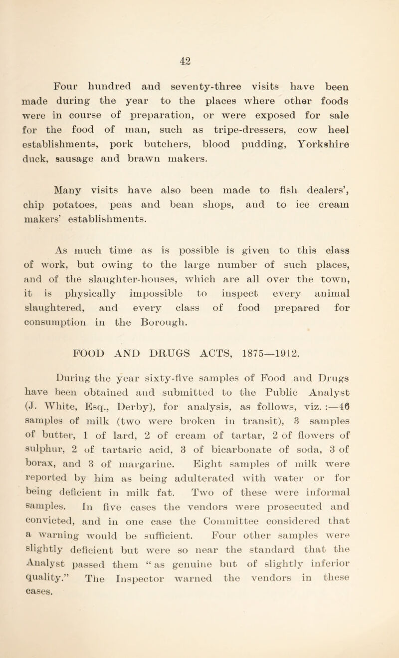 Four hundred and seventy-three visits have been made during the year to the places where other foods were in course of preparation, or were exposed for sale for the food of man, such as tripe-dressers, cow heel establishments, pork butchers, blood pudding, Yorkshire duck, sausage and brawn makers. Many visits have also been made to fish dealers’, chip potatoes, peas and bean shops, and to ice cream makers’ establishments. As much time as is possible is given to this class of work, but owing to the large number of such places, and of the slaughter-houses, which are all over the town, it is physically impossible to inspect every animal slaughtered, and every class of food prepared for consumption in the Borough. FOOD AND DRUGS ACTS, 1875—1912. During the year sixty-five samples of Food and Drugs have been obtained and submitted to the Public Analyst (J. White, Esq., Derby), for analysis, as follows, viz. :—46 samples of milk (two were broken in transit), 3 samples of butter, 1 of lard, 2 of cream of tartar, 2 of flowers of sulphur, 2 of tartaric acid, 3 of bicarbonate of soda, 3 of borax, and 3 of margarine. Eight samples of milk were reported by him as being adulterated with water or for being deficient in milk fat. Two of these were informal samples. In five cases the vendors were prosecuted and convicted, and in one case the Committee considered that a warning would be sufficient. Four other samples were slightly deficient but were so near the standard that the Analyst passed them “ as genuine but of slightly inferior quality.” The Inspector warned the vendors in these cases.