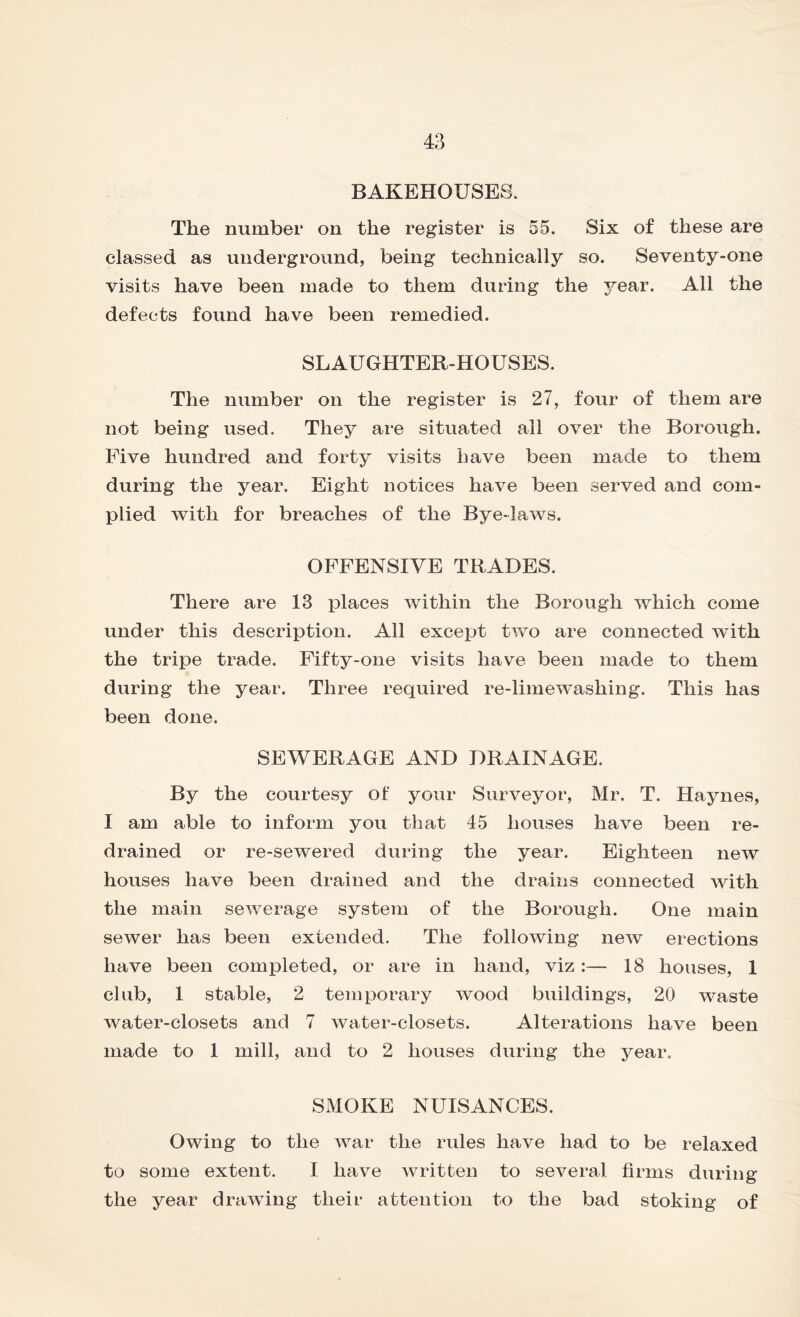 BAKEHOUSES. The number on the register is 55. Six of these are classed as underground, being technically so. Seventy-one visits have been made to them during the 3rear. All the defects found have been remedied. SLAUGHTER-HOUSES. The number on the register is 27, four of them are not being used. They are situated ail over the Borough. Five hundred and forty visits have been made to them during the year. Eight notices have been served and com- plied with for breaches of the Bye-laws. OFFENSIVE TRADES. There are 13 places within the Borough which come under this description. All except two are connected with the tripe trade. Fifty-one visits have been made to them during the year. Three required re-limewashing. This has been done. SEWERAGE AND DRAINAGE. By the courtesy of your Surveyor, Mr. T. Haynes, I am able to inform you that 45 houses have been re- drained or re-sewered during the year. Eighteen new houses have been drained and the drains connected with the main sewerage system of the Borough. One main sewer has been extended. The following new erections have been completed, or are in hand, viz :— 18 houses, 1 club, 1 stable, 2 temporary wood buildings, 20 waste water-closets and 7 water-closets. Alterations have been made to 1 mill, and to 2 houses during the year. SMOKE NUISANCES. Owing to the war the rules have had to be relaxed to some extent. I have written to several firms during the year drawing their attention to the bad stoking of