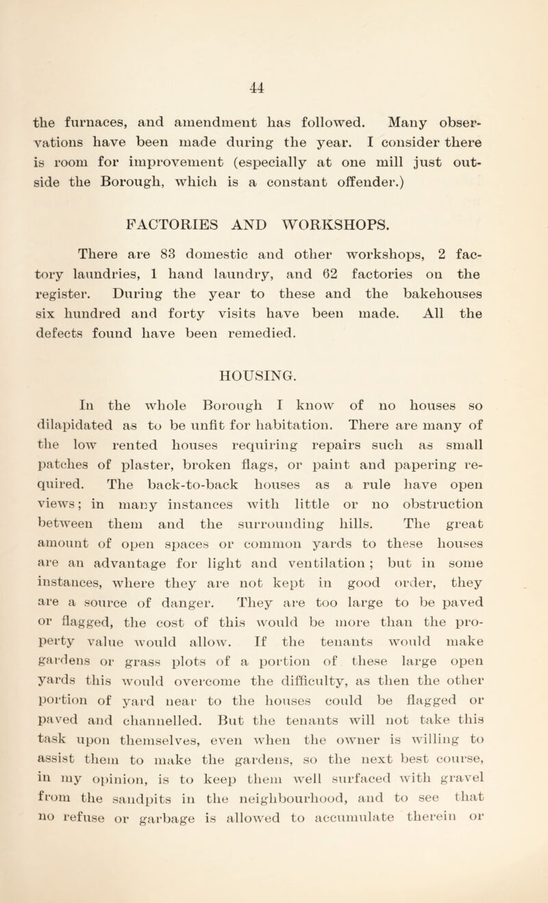 the furnaces, and amendment has followed. Many obser- vations have been made during the year. I consider there is room for improvement (especially at one mill just out- side the Borough, which is a constant offender.) FACTORIES AND WORKSHOPS. There are 83 domestic and other workshops, 2 fac- tory laundries, 1 hand laundry, and 62 factories on the register. During the year to these and the bakehouses six hundred and forty visits have been made. All the defects found have been remedied. HOUSING. In the whole Borough I know of no houses so dilapidated as to be unfit for habitation. There are many of the low rented houses requiring repairs such as small patches of plaster, broken flags, or paint and papering re- quired. The back-to-back houses as a rule have open views; in many instances with little or no obstruction between them and the surrounding hills. The great amount of open spaces or common yards to these houses are an advantage for light and ventilation ; but in some instances, where they are not kept in good order, they are a source of danger. They are too large to be paved or flagged, the cost of this would be more than the pro- perty value would allow. If the tenants would make gardens or grass plots of a portion of these large open yards this would overcome the difficulty, as then the other portion of yard near to the houses could be flagged or paved and channelled. But the tenants will not take this task upon themselves, even when the owner is willing to assist them to make the gardens, so the next best course, in my opinion, is to keep them well surfaced with gravel from the sandpits in the neighbourhood, and to see that no refuse or garbage is allowed to accumulate therein or