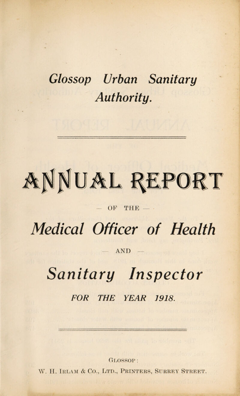 Glossop Urban Sanitary Authority. - OF THE - Medical Officer of Health AND - Sanitary Inspector FOR THE YEAR 1918, Glossop ; W. H. Trlam & Co., Ltd., Printers, Surrey Street.