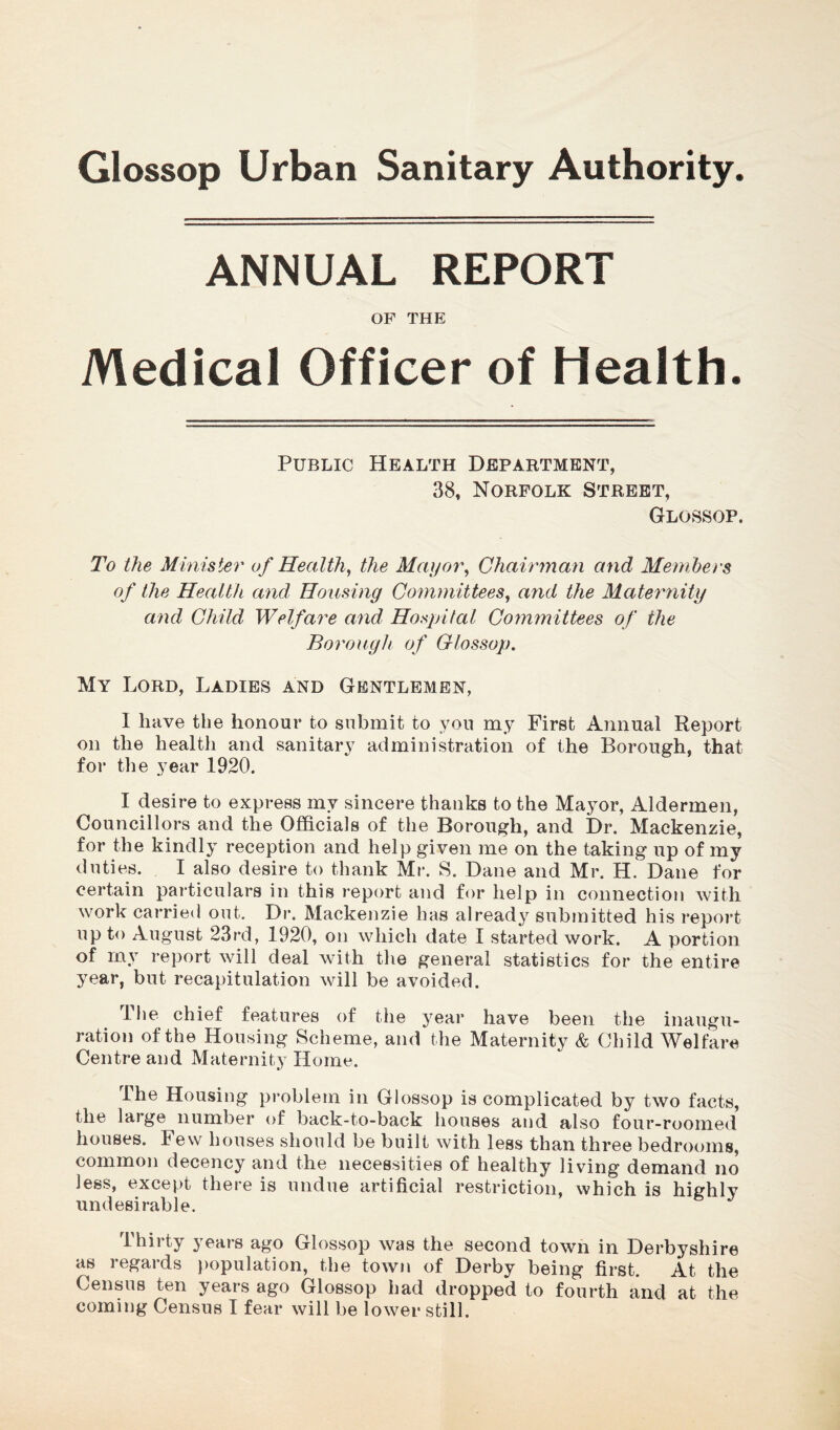 ANNUAL REPORT OF THE Medical Officer of Health. Public Health Department, 38, Norfolk Street, Glossop. To the Minister of Health, the Mayor, Chairman and Members of the Health and, Housing Committees, and the Maternity and Child Welfare and Hospital Committees of the Borough of Glossop. My Lord, Ladies and Gentlemen, 1 have the honour to submit to you my First Annual Report on the health and sanitary administration of the Borough, that for the year 1920. I desire to express my sincere thanks to the Mayor, Aldermen, Councillors and the Officials of the Borough, and Dr. Mackenzie, for the kindly reception and help given me on the taking up of my duties. I also desire to thank Mr. S. Dane and Mr. H. Dane for certain particulars in this report and for help in connection with work carried out. Dr. Mackenzie has already submitted his report up to August 23rd, 1920, on which date I started work. A portion of my report will deal with the general statistics for the entire year, but recapitulation will be avoided. llie chief features of the year have been the inaugu- ration of the Housing Scheme, and the Maternity & Child Welfare Centre and Maternity Home. Ihe Housing problem in Glossop is complicated by two facts, the laige number of back-to-back houses and also four-roomed houses. 1 ew houses should be built with less than three bedrooms, common decency and the necessities of healthy living demand no less, except there is undue artificial restriction, which is highly undesirable. Thirty years ago Glossop was the second town in Derbyshire as regards population, the town of Derby being first. At the Census ten years ago Glossop had dropped to fourth and at the coming Census I fear will be lower still.