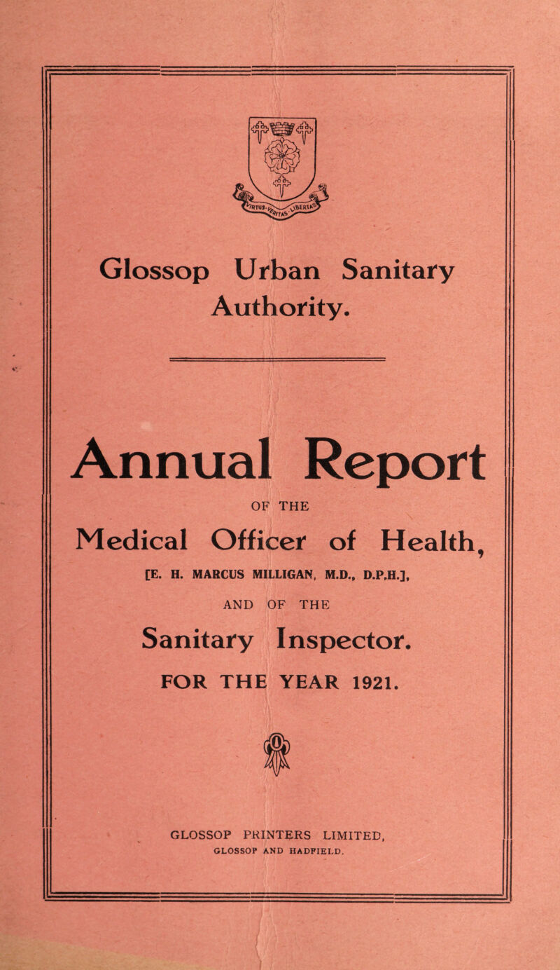 Glossop Urban Sanitary Authority. Annual Report OF THE Medical Officer of Health, [E. H. MARCUS MILLIGAN, M.D., D.P,H.]. AND OF THE Sanitary Inspector. FOR THE YEAR 1921. $ GLOSSOP PRINTERS LIMITED, GLOSSOP AND HADFIELD.