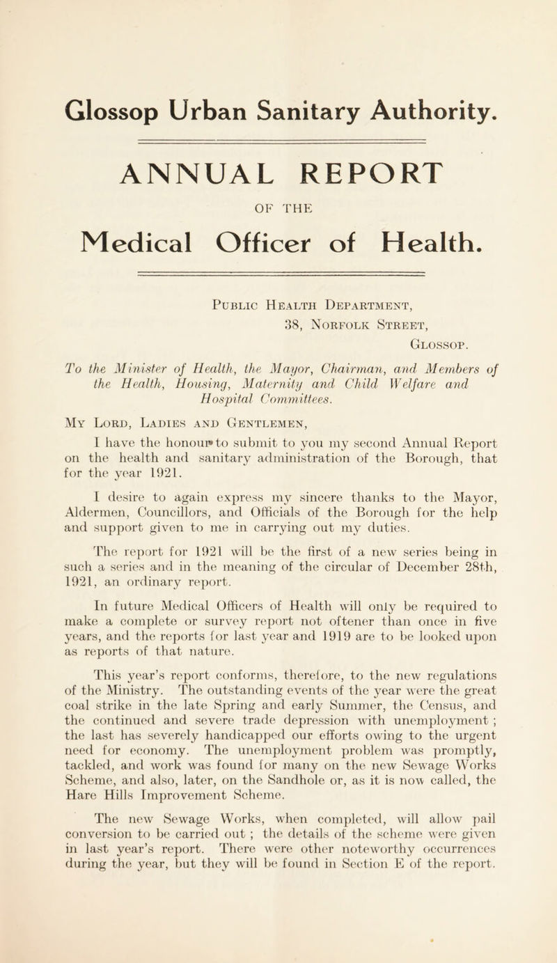 ANNUAL REPORT OF THE Medical Officer of Health. Public Health Department, 38, Norfolk Street, Glossop. To the Minister of Health, the Mayor, Chairman, and Members of the Health, Housing, Maternity and Child Welfare and Hospital Committees. My Lord, Ladies and Gentlemen, I have the honoui»to submit to you my second Annual Report on the health and sanitary administration of the Borough, that for the year 1921. I desire to again express my sincere thanks to the Mayor, Aldermen, Councillors, and Officials of the Borough for the help and su^jport given to me in carrying out my duties. The report for 1921 will be the first of a new series being in such a series and in the meaning of the circular of December 28th, 1921, an ordinary report. In future Medical Officers of Health will only be required to make a complete or survey report not oftener than once in five years, and the reports for last year and 1919 are to be looked upon as reports of that nature. This year’s report conforms, therefore, to the new regulations of the Ministry. The outstanding events of the year were the great coal strike in the late Spring and early Summer, the Census, and the continued and severe trade depression with unemployment ; the last has severely handicapped our efforts owing to the urgent need for economy. The unemployment problem was promptly, tackled, and work was found for many on the new Sewage Works Scheme, and also, later, on the Sandhole or, as it is now called, the Hare Hills Improvement Scheme. The new Sewage Works, when completed, will allow pail conversion to be carried out ; the details of the scheme were given in last year’s report. There were other notew'orthy occurrences during the year, but they will be found in Section E of the report.