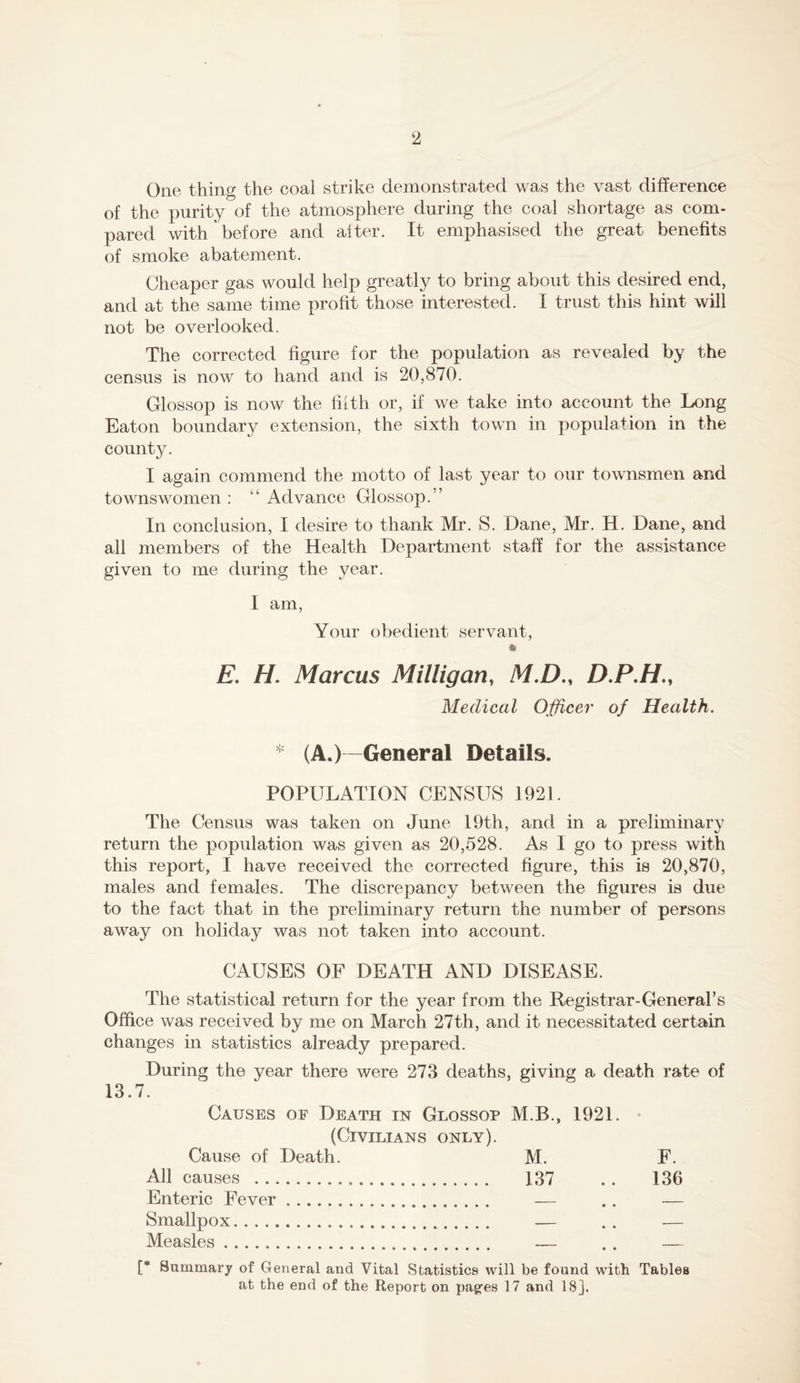 One thing the coal strike demonstrated was the vast difference of the purity of the atmosphere during the coal shortage as com- pared with before and alter. It emphasised the great benefits of smoke abatement. Cheaper gas would help greatly to bring about this desired end, and at the same time profit those interested. I trust this hint will not be overlooked. The corrected figure for the population as revealed by the census is now to hand and is 20,870. Glossop is now the filth or, if we take into account the Long Eaton boundary extension, the sixth town in population in the county. I again commend the motto of last year to our townsmen and townswomen : ‘‘ Advance Glossop.” In conclusion, I desire to thank Mr. S. Dane, Mr. H. Dane, and all members of the Health Department staff for the assistance given to me during the year. I am, Your obedient servant, E, H. Marcus Milligan, M.D., D.P.H,, Medical Officer of Health. * (A.)-General Details. POPULATION CENSUS 1921. The Census was taken on June 19th, and in a preliminary return the population was given as 20,528. As I go to press with this report, I have received the corrected figure, this is 20,870, males and females. The discrepancy between the figures is due to the fact that in the preliminary return the number of persons away on holiday was not taken into account. CAUSES OF DEATH AND DISEASE. The statistical return for the year from the Registrar-General’s Office was received by me on March 27th, and it necessitated certain changes in statistics already prepared. During the year there were 273 deaths, giving a death rate of 13.7. Causes of Death in Glossop M.B., 1921. • (Civilians only). Cause of Death. M. F. All causes 137 . . 136 Enteric Fever — .. — Smallpox — . . — Measles — . . — [* Summary of General and Vital Statistics will be found with Tables at the end of the Report on pag-es 17 and 18].