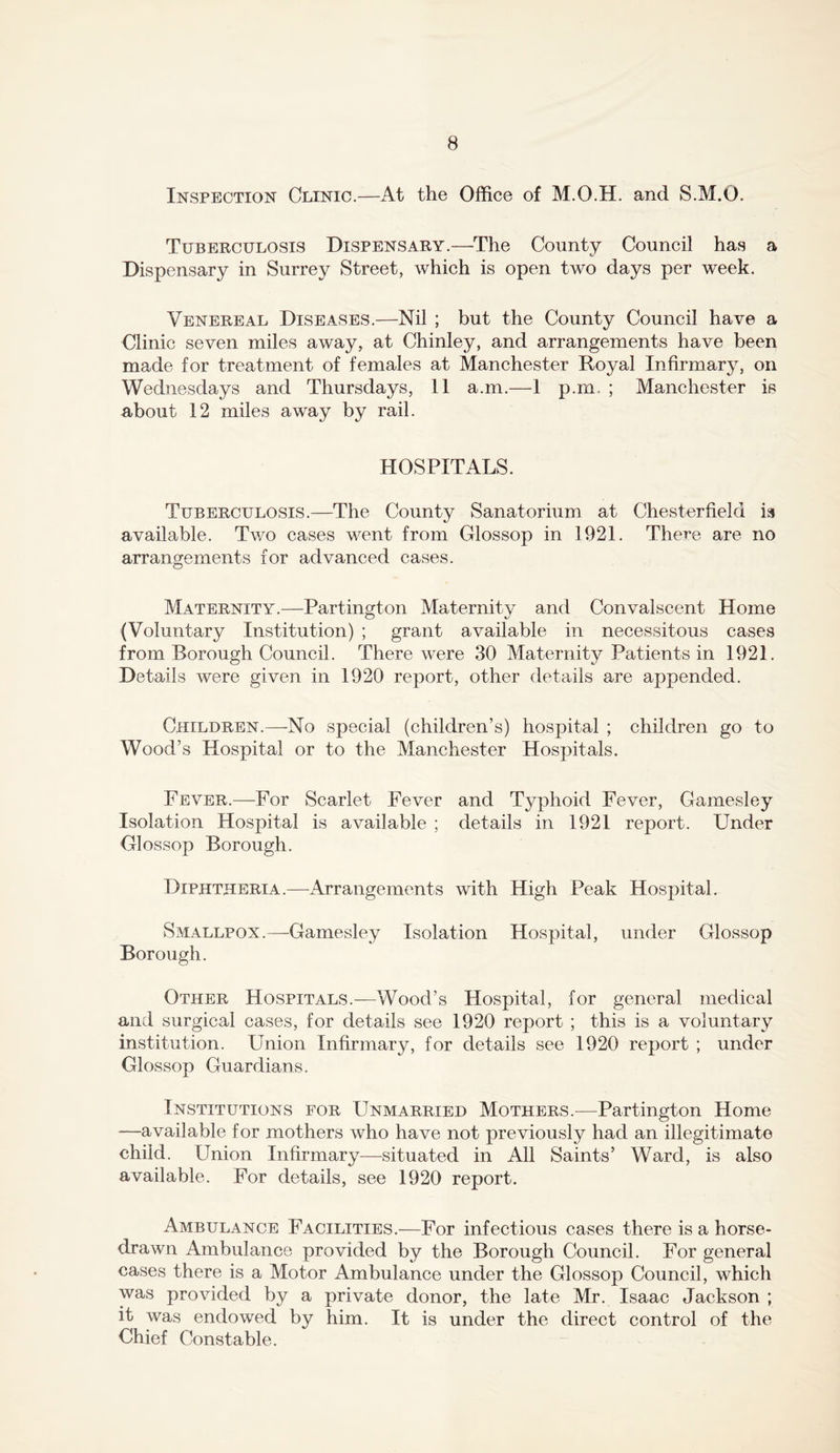 Inspection Clinic.—At the Office of M.O.H. and S.M.O. Tuberculosis Dispensary.—The County Council has a Dispensary in Surrey Street, which is open two days per week. Venereal Diseases.—Nil ; but the County Council have a Clinic seven miles away, at Chinley, and arrangements have been made for treatment of females at Manchester Royal Infirmary, on Wednesdays and Thursdays, 11 a.m.—1 p.m. ; Manchester is about 12 miles away by rail. HOSPITALS. Tuberculosis.—The County Sanatorium at Chesterfield is available. Two cases went from Glossop in 1921. There are no arrangements for advanced cases. Maternity.—Partington Maternity and Convalscent Home (Voluntary Institution) ; grant available in necessitous cases from Borough Council. There were 30 Maternity Patients in 1921. Details were given in 1920 report, other details are appended. Children.—No special (children’s) hospital ; children go to Wood’s Hospital or to the Manchester Hospitals. Fever.—For Scarlet Fever and Typhoid Fever, Gamesley Isolation Hospital is available ; details in 1921 report. Under Glossop Borough. Diphtheria.—Arrangements with High Peak Hospital. Smallpox.—Gamesley Isolation Hospital, under Glossop Borough. Other Hospitals.—Wood’s Hospital, for general medical and surgical cases, for details see 1920 report ; this is a voluntary institution. Union Infirmary, for details see 1920 report ; under Glossop Guardians. Institutions for Unmarried Mothers.^—Partington Home —available for mothers who have not previously had an illegitimate child. Union Infirmary—situated in All Saints’ Ward, is also available. For details, see 1920 report. Ambulance Facilities.—For infectious cases there is a horse- drawn Ambulance provided by the Borough Council. For general cases there is a Motor Ambulance under the Glossop Council, which was provided by a private donor, the late Mr. Isaac Jackson ; it was endowed by him. It is under the direct control of the Chief Constable.
