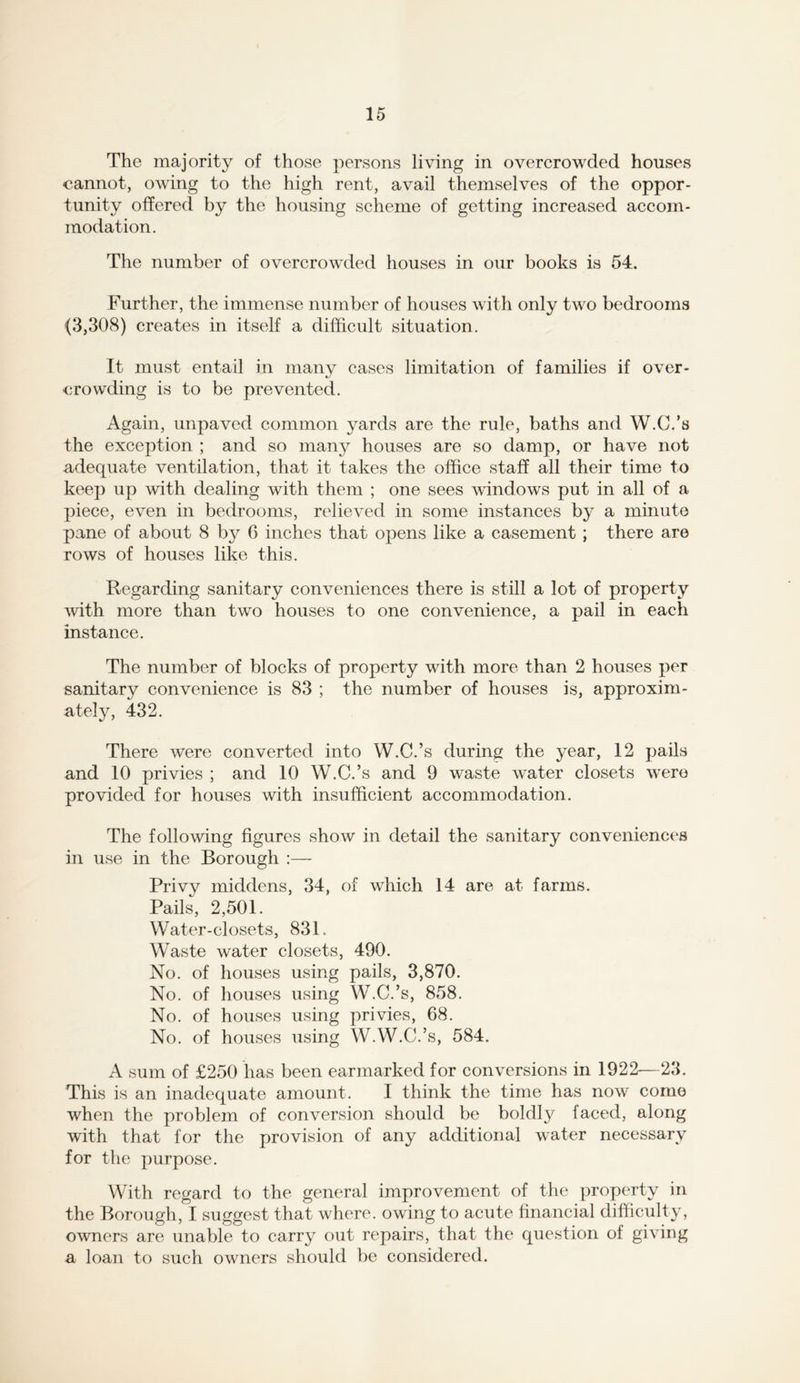 The majority of those persons living in overcrowded houses cannot, owing to the high rent, avail themselves of the oppor- tunity offered by the housing scheme of getting increased accom- modation. The number of overcrowded houses in our books is 54. Further, the immense number of houses with only two bedrooms (3,308) creates in itself a difficult situation. It must entail in many eases limitation of families if over- crowding is to be prevented. Again, unpaved common yards are the rule, baths and W.C.’s the exception ; and so many houses are so damp, or have not adequate ventilation, that it takes the office staff all their time to keep up with dealing with them ; one sees windows put in all of a piece, even in bedrooms, relieved in some instances by a minute pane of about 8 by 6 inches that opens like a casement ; there are rows of houses like this. Regarding sanitary conveniences there is still a lot of property Avith more than two houses to one convenience, a pail in each instance. The number of blocks of property with more than 2 houses per sanitary convenience is 83 ; the number of houses is, approxim- ately, 432. There were converted into W.C.’s during the year, 12 pails and 10 privies ; and 10 W.C.’s and 9 waste water closets were provided for houses with insufficient accommodation. The following figures show in detail the sanitary conveniences in use in the Borough :— Privy middens, 34, of which 14 are at farms. Pails, 2,501. Water-closets, 831. Waste water closets, 490. No. of houses using pails, 3,870. No. of houses using W.C.’s, 858. No. of houses using privies, 68. No. of houses using W.W.C.’s, 584. A sum of £250 has been earmarked for conversions in 1922-—23. This is an inadequate amount. I think the time has now come when the problem of conversion should be boldly faced, along with that for the provision of any additional water necessary for the purpose. With regard to the general improvement of the property in the Borough, I suggest that where, owing to acute financial difficulty, owners are unable to carry out repairs, that the question of giving a loan to such owners should be considered.
