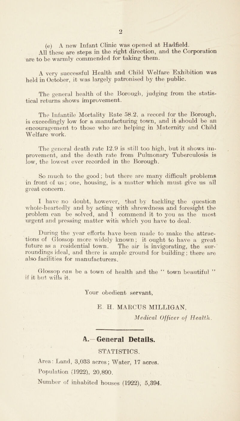 (e) A new Infant Clinic was opened at Hadfield. All these are steps in the right direction, and the Corporation are to be warmly commended for taking them. A very successful Health and Child Welfare Exhibition was held in October, it was largely patronised by the public. The general health of the Borough, judging from the statis- tical returns shows improvement. The Infantile Mortality Kate e58.2, a record for the Borough, is exceedingly low for a manufacturing town, and it should be an encouragement to those who are helping in Maternity and Child Welfare work. The general death j-ate 12.9 is still too high, but it shows im- provement, and the death rate from Pulmonary Tuberculosis is low, the lowest ever recorded in the Borough. So much to the good; but there are many difficult problems in front of us; one, housing, is a matter which must give us all great concern. I have no doubt, however, that by tackling the question whole-heartedly and by acting with shrewdness and foresight the problem can be solved, and 1 commend it to you as the most urgent and pressing matter with which you have to deal. During the year efforts have been made to make the attrac- tions of Glossop more widely known; it ought to have a great future as a residential town. The air is invigorating, the sur-' roundings ideal, and there is ample ground for building; there are also facilities for manufacturers. Glossop can be a town of health and the “ town beautiful if it but wills it. Your obedient servant, E. H. MARCUS MILLIGAN, Medical Officer of Health. A.—General Details. STATISTICS. Area: Land, 3,033 acres; Water, 17 acres. Population (1922), 20,890. Number of inhabited houses (1922), 5,394.