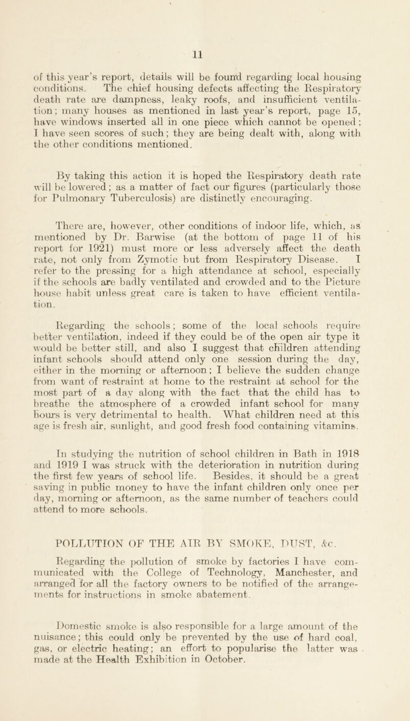 of this year’s report, details will be found regarding local housing conditions. The chief housing defects affecting the Eespiratoiy death rate are dampness, leaky roofs, and insufficient ventila- tion ; many houses as mentioned in last yeai'’s report, page 15^ have windows inserted all in one piece which cannot be opened ; I have seen scores of such; they are being dealt with, along with tiie other conditions mentioned. By taking this action it is hoped the Eespiratory death rate will be lowered; as a matter of fact our figru’es (particularly those for Pulmonary Tuberculosis) are distinctly encouraging. There are, however, other conditions of indoor life, which, as mentioned by Dr. Barwise (at the bottom of page 11 of his report for 1921) must more or less adversely affect the death rate, not only from Zymotic but from Eespiratory Disease. I refer to the pressing for a high attendance at school, especially if the schools are badly ventilated and crowded and to the Picture house habit unless great care is taken to have efficient A-entila- tion. Eegarding the schools; some of the local schools require better ventilation, indeed if they could be of the open air type it would be better still, and also I suggest that children attending infant schools should attend only one session during the day, either in the morning or afternoon; I believe the sudden change from want of restraint at home to the restraint at school for the most part of a day along with the fact that the child has to breathe the atmosphere of a crowded infant school for many hours is verv detrimental to health. What children need at this age is fresh air. sunlight, and good fresh food containing vitamins. In studying the nutrition of school children in Bath in 1918 and 1919 I was struck with the deterioration in nutrition during the first few years of school life. Besides, it should be a great saving in public money to have the infant children only once per day, morning or afternoon, as the same number of teachers could attend to more schools. POLLUTION OF THE AIE BY SMOKE, DUST, (tc. Eegarding the ])ollution of smoke by factories I have com- municated with the College of Technology, Manchester, and aiTanged for all the factory owners to be notified of the arrange- ments for instructions in smoke abatement. Domestic smoke is also responsible for a large amount of the nuisance; this could only be prevented by the use of hard coal, gas, or electric heating; an effort to popularise the latter was made at the Health Exhibition in October.