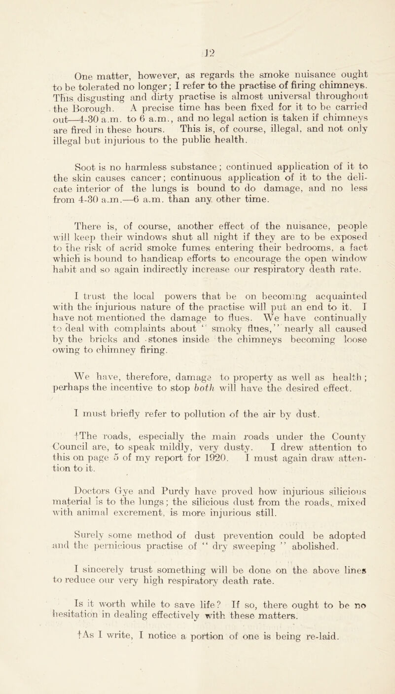 One matter, however, as regards the smoke nuisance ought to be tolerated no longer; I refer to the practise of firing chimneys. This disgusting and dirty practise is almost universal throughout the Borough. A precise time has been fixed for it to be carried out—4-30 a.m. to 6 a.m., and no legal action is taken if chimneys are fired in these hours. This is, of course, illegal, and not only illegal but injurious to the public health. Soot is no harmless substance; continued application of it to the skin causes cancer ; continuous application of it to the deli- cate interior of the lungs is bound to do' damage, and no less from 4-30 a.m.—6 a.m. than any other time. There is, of course, another effect of the nuisance, people will keep their windows shut all night if they are to be exposed to the risk of acrid smoke fumes entering their bedrooms, a fact which is bound to handicap efforts to encourage the open window habit and so again indirectly increase our respiratory death rate. I trust the local powers that be on becoming acquainted with the injurious nature of the practise will put an end to it. T have not mentioned the damage to flues. We have continually to deal with complaints about “ smoky flues,” nearly all caused by the bricks and -stones inside the chimneys becoming loose owing to chimney firing. We have, therefore, damage to property as w'ell as health ; perhaps the incentive tO' stop both will have the desired effect. I must briefly refer to pollution of the air by dust. fThe roads, especially the main roads under the County Council are, to speak mildly, very dusty. I drew attention to this on page 5 of my report for 1920. 1 must again draw atten- tion to' it. Doctors Clye and Purdy have proved how injurious silicious material Is tO' the lungs; the silicious dust from the roads,, mixed with animal excrement, is more injurious still. Surely some method of dust prevention could be adopted and the pernicious practise of ” dry sweeping ” abolished. I sincerely trust something will be done on the above lines to T'educe our very high respiratory death rate. ^ Is it worth while to save life? If so, there ought to be no hesitation in dealing effectively with these matters.
