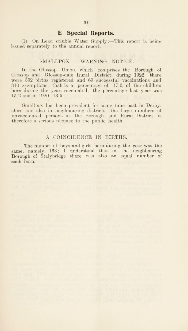 E—Special Reports. (1) On Lead soluble Water Supply;—This report is beinjj^ issued separately to the annual report. SMALLPOX — WAPNING NOTICE. In the Glossop Union, which comprises the Borough of Glossop and Glossop-dale Kural District, during 1922 there were 392 births registered and 69 successful vaccinations and 310 exemptions; that is a percentage of 17.6, of the children bom during the year, vaccinated, the percentage last year was 15.2 and in 1920, 13.5. Smallpox has been prevalent for some time past in Derby- shire and also in neighbouring districts; the large numbers of unvaccinated persons in the Borough and Eural District is therefore a serious menace to the public health. A COINCIDENCE IN BIETHS. The number of boys and girls born during the year was the same, namely, 163; I understand that in the neighbouring Borough of Stalybridge there was also an equal number of each born.