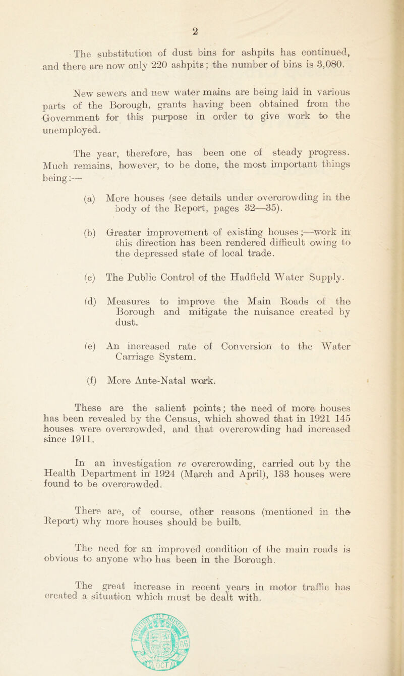 The substitution of dust bins for ashpits has continued, and there are now only 220 ashpits; the number of bins is 3,080. ^^ew sewers and new water mains are being laid in Yarious parts of the Borough, grants haYing been obtained from the GoYernment for this purpose in order to giYe work to the unemployed. The year, therefore, has been one of steady progress. Much remains, howeYer, to be done, the most important things being:— (a) More houses (see details under oYercrowding in the body of the Eeport, pages 32—35). (b) Greater improYement of existing houses;—work in this direction has been rendered difficult owing to the depressed state of local trade. fc) The Public Control of the Hadfield Water Supply. (d) Measures to improYe the Main Koads of the Borough and mitigate the nuisance created by dust, (e) An increased rate of ConYersion to the Water Carriage System. (f) More Ante-Natal work. These are the salient points; the need of more houses has been reYealed by the Census, which showed that in 1921 145 houses were oYercrowded, and that oYercrowding had increased since 1911. In an inYestigation re OYercrowding, carried out by the Health Department in 1924 (March and April), 133 houses were found tO' be OYercrowded. There are, of course, other reasons (mentioned in the Deport) why more houses should be built. The need for an improYed condition of the main roads is obYious to anyone who' has been in the Borough. The great increase in recent years in motor traffic has created a situation which must be dealt with.