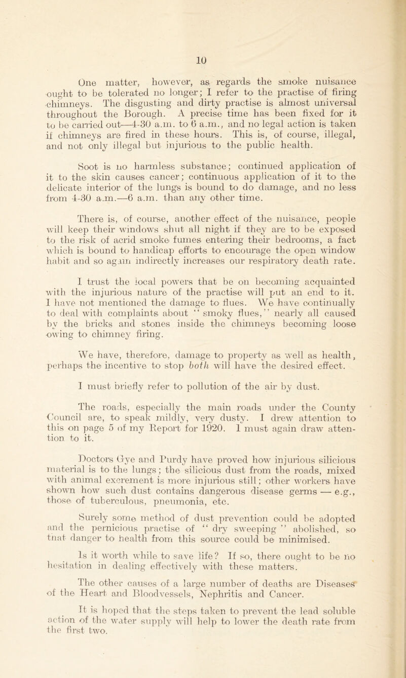One matter, however, as; regards^ the smoke nuisance ought to be tolerated no longer; I refer to- the practise of firing chimneys. The disgusting and dirty practise is almost universal throughout the Borough. A precise time has been fixed for it to i)e cariied out'—1-30 a.m. to 6 a.m., and no legal action is taken if chimneys are fired in these hours. This is, of course, illegal, and not only illegal but injurious to the public health. Soot is no harmless substance; continued application of it to the skin causes cancer; continuous application of it tO' the delicate interior of the lungs is bound to do' damage, and no less from 4-30 a.m.—6 a.m. than anv other time. t/ There is, of course, another effect of the nuisance, people will keep their windows shut all night if they are to- be exposed to the risk of acrid smoke fumes entering their bedrooms, a fact which is bound to handicap efforts to encourage the open window habit and so again indirectly increases our respiratory death rate. I trust the local powers that be on becoming acquainted with the injurious nature of the practise will put an end to it. I have not mentioned the damage to' dues. We have continually to deal with complaints about “ smoky dues,” nearly all caused by the bricks and stones inside the chimneys becoming loose owing to chimney dring. We have, therefore, damage to property as well as health, perhaps the incentive to stop both will have the deshed effect. I must briedy refer to pollution of the air by dust. The roads, especially the main roads under the County flouncil are, to speak mildly, very dusty. 1 drew^ attention to this on page 5 of my Eeport for 1920. 1 must again draw atten- tion. to it. Boctors Ixye and Purdy have pro-ved lio-w injurious silicious material is to the lungs; the silicious dust from the roads, mixed with animal excrement is more injurious stid; other workers have shown how such dust contains dangerous disease germs — e.g., those of tuberculous, pneumonia, etc. Surely some method of dust prevention coidd be adopted and the pernicious practise of ‘‘ dry sweeping ” abolished, so tnat danger to health from this source could be minimised. Is it worth while to save life? If so, there ought to be no hesitation in dealing effectively with these matters. The other causes of a large number of deaths are Diseases of the Heart and Bloodvessels, Nephritis and Cancer. It is hoped that the steps taken to prevent the lead soluble action of the water supply will help to lower the death rate from the first two.