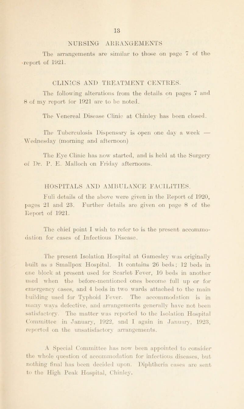 ^ UKSING AKKAXGEMENTS Tlie airangements are aiiriilar to those on page 7 of the- •repo-rt of 1921. CLINICS AND TKEATAIENT CENTEES. The follo'wing alterations from the details on pages 7 and H of my report for 1021 are to he noted. The Venereal Disease Clinic at Chinley has been closed. The Tuberculosis Dispensaiy is open one day a week — Wednesday (morning and afternoon) The Eye Clinic has now stalled, and is held at the Surgery of Dr. P. E. Malloch on Eiiday afternoons. HOSPITALS AND AMBULANCE EACILITIES. Full details of the above were given in the Peport of 1920, pages 21 and 23. Further details are given on page 8 of the Ilepoil of 1921. The chief point I wish to refer to is the present accommo- dation for cases of Infectious Disease. The present Isolation Hospital at Gamesley was originally built as a Smallpox Hospital. It contains 26 beds; 12 beds in ciie block at present used for Scarlet Fever, 10 beds in another used when the before-mentioned ones become full up or for emergency eases, and 4 beds in two wards attached to the main building used for Typhoid Fever. The acconimodation is in many ways defective, and arrangements genei-ally have not been satisfactory. The matter was reporrted to tlie Isolation Hospital Committee in January, 1922, and I again in January, 1923, reported on the unsatisfactory arrangements. A Special Committee has now been appointed to consider the whole (piestion of accommodation for infectioiis diseases, but nothing final has been decided. u])on. Diphtheila cases are sent to the High Peak Hos})ital, Chinley.