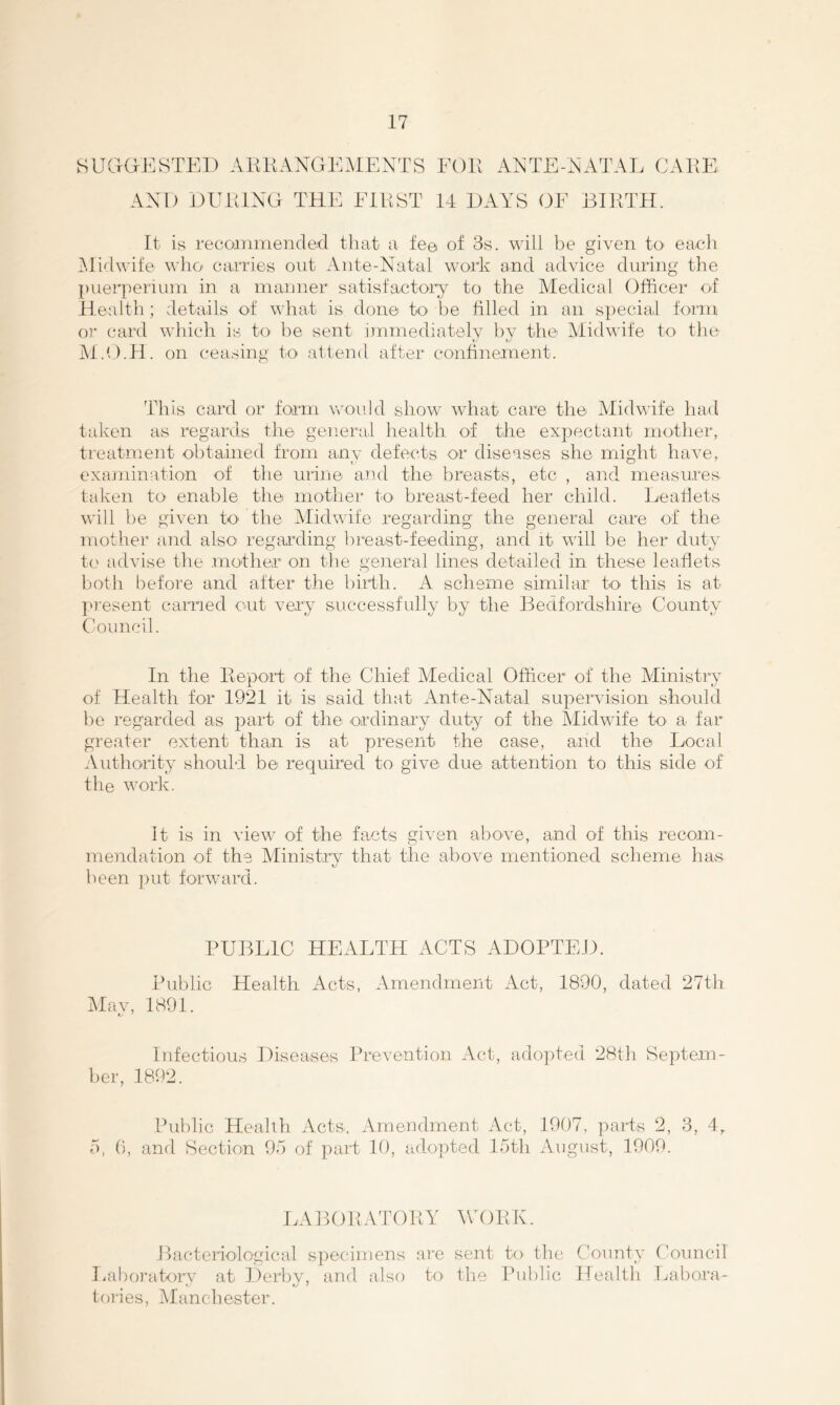 S UGG-E STEI) A KKANGE.M E NT S AND DUELNG THE ElKST EGll ANTE-xN’ATAL CAKE 14 HAYS OF BIKTH. It is recommended that a fe© of 3s. will be given to each ^didwife wlio carries out Ante-Natal work and advice during the puerperium in a manner satisfactoiy to the Medical Officer of Health; details ot what is done to be filled in an special form ()]• card which is to he sent inimediatelv hv the Midwife to the ♦x L/ M.O.H. on ceasing to attend after confinement. This card or form woidd show what care the Midwife had tcdven as regards tlie general health of the expectant mother, treatnient obtained from any defects or diseases she might have, examination of the urine and the breasts, etc , and measures taken to enable the mother tO' breast-feed her child. Leadets will be given to^ the Midwife regarding the general care of the mother and also’ regarding breast-feeding, and it will be her duty t(' advise the mother on the general lines detailed in these leadets both before and after the biHli. A scheme similar to this is at piesent carried out very successfully by the Bedfordshire County Council. In the Keport of the Chief Medical Officer of the Alinistry of Health for 1921 it is said that Ante-Natal supervision should he regarded as part of the ordinary duty of the Midwife to a far greater extent than is at present the case, and the Local Authority should be required to give due attention to this side of the work. It is in view of the facts given above, and of this recom- mendation of the Ministrv that the above mentioned scheme has been ]>ut forward. PUBLIC HEALTH ACTS AHOPTEH. Public Health Acts, Amendment Act, 1890, dated 27th jMav, 1891. Infectious Diseases Prevention Act, adopted 28th Septem- ber, 1892. Public Health Acts. Amendment Act, 1907, parts 2, 3, 4, 5, 0, and Section Ob of part 10, adopted lebth August, 1909. LABOKATOKY WOKE. Bacteriological specimens are sent to the County C'ouncil Laboratory at Derby, and also to the lhd)lic Health Labora- tories, Manchester.