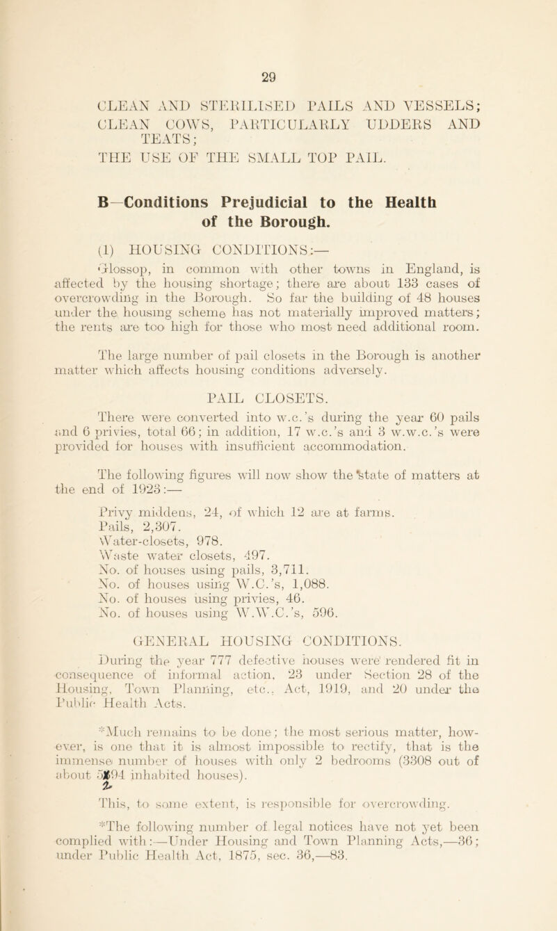 CLEAN AND iSTKlULLSED TAILS AND VESSELS; CLEAN COWS, TATTICULATLY UDDEES AND TEATS; TtlE USE OE THE SHALL TOP PAIL. B—Conditions Prejudicial to the Health of the Borough. (1) HOUSING CONDITIONS:— OloBsop, in common with other towns in England, is affected by the housing shortage; there are abont 133 cases of overcrowding in the Horough. So tar the building of 48 houses under the housing scheme has not materially unproved matters ; the rents ai'e too' high for those wdiO' most need additional rooin. The large number of pail closets in the Borough is another matter which affects housing conditions adversely. PAIL CLOSETS. There were converted into w.c.’s during the year 60 pails rmd 6 privies, total 66; in addition, 17 w.c.’s and 3 w.w.c.’s were provided for houses wdth insuflicient accommodation. The following figures will now^ show the 'state of matters al the end of 1923:— Privy middens, 24, of which 12 are at farms. Pails, 2,307. \Vater-closets, 978. Waste water closets, 497. No. of houses using pails, 3,711. No. of houses using W.C.’s, 1,088. No. of houses using prudes, 46. No. of houses using W.W.C.’s, 596. GENEEAL HOUSING CONDITIONS. During the year 777 defective houses were’ rendered fit in consequence of informal action, 23 under Section 28 of the Housing, Town Planning, etc., Act, 1919, and 20 under tha Ihildir* Health Acts. Aluch remains to' he done; the most serious matter, how- ever, is one that it is almost impossible tO' rectify, that is the immense number of houses with only 2 bedrooms (3308 out of about iiiluibited houses). Diis, to some extent, is responsible for overcrowding. 'The followdng number of legal notices have not yet been complied wdth:—Under Housing and Town Planniiig Acts,—36; under Public Health Act, 1875, sec. 36,—83.