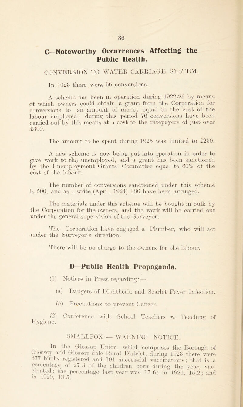 C_Noteworthy Occurrences Affecting the Public Health. CONVERSION TO WATER CARRIAGE SYSTEM. In 1923 there were 66 coaiversdons. A scheme has been in operation during 1922-23 by means- of which owners could obtain a grant from the Corporation for conversions to an amount of money equal to the cost of the labour employed; during this period 76 conversions have been carried out by this means at a cost to the ratepayers of just over £300. The amount to be spent during 1923 was limited to £250. A new scheme is now being jDut into operation in order to- give work to the unemployed, and a grant has been sanctioned by the Unemployment Grants’ Committee equal to 60% of the cost of the labour. The number of conversions sanctioned under this scheme is 500, and as I write (April, 1924) 386 have been arranged. The materials under this scheme will be bought in bulk by the Corporation for the owners, and the work will be carried out under the general supervision of the Surveyor. The Corporation have engaged a Plumber, who will act under the Surveyor’s direction. There will be no' charge tO' the owners for the labour. D—Public Health Propaganda. (1) Notices in Press regarding :—• {a) Dangers of Diphtheria and Scarlet Fever Infection. \b) Precautions to prevent Cancer. f (2) Conference with School Teachers re Teaching of Hygiene. SMALLPOX — WARNING NOTICE. In the Glossop Union, which comprises the Borough of Glossop and Glossop-dale Rural District, during 1923 there were 377 births registered and 104 successful vaccinations; that is a percentage of 27.3 of the children born during the year, vac- cinated; the percentage last vear was 17.6; in 1921, 15 2- and in 1920, 13.5.