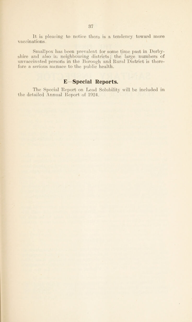 It is pleasing to notice there, is a tendency toward more vaccinations. Smallpox lias been prevalent for some time past in Derby- shire and also in neighbouring districts; the large numbers of nnvaccinated persons in the Borough and Kural District is there- fore a seiioiis menace to the public health. E—Special Reports. The Special Report on Lead Solubility will be included in the detailed Annual Report of 1924.